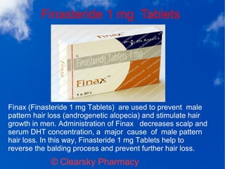 Finasteride 1 mg Tablets
© Clearsky Pharmacy
Finax (Finasteride 1 mg Tablets) are used to prevent male
pattern hair loss (androgenetic alopecia) and stimulate hair
growth in men. Administration of Finax decreases scalp and
serum DHT concentration, a major cause of male pattern
hair loss. In this way, Finasteride 1 mg Tablets help to
reverse the balding process and prevent further hair loss.
 
