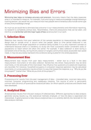 Minimizing Bias and Errors
Minimizing bias helps to increase accuracy and precision. Accuracy means that the data measures
what it is intended to measure. For example, if you are trying to measure knowledge change following a
training session, you would not just measure how many people were trained but also include some type
of test of any knowledge change.
As much as we would like to eliminate bias and error in our measurements and information reporting,
no research is completely without bias. Nevertheless, there are precautions that can be taken, and
the first is to we encounter in our work:be familiar with the major types of bias
1. Selection Bias
Selection bias results from poor selection of the sample population to measure/study. Also called
design bias or sample error, it occurs when the people, place or time period measured is not
representative of the larger population or condition being studied. It is a very important concept to
understand because there is a tendency to study the most successful and/or convenient sites or
populations to reach (which are often the same). For example, if data collection is done during a
convenient time of the day, during the dry season or targets communities easily accessible near paved
roads, it may not accurately represent the conditions being studied for the whole population.
2. Measurement Bias
Measurement bias results from poor data measurement – either due to a fault in the data
measurement instrument or the data collector. Sometimes the direct measurement may be done
incorrectly, or the attitudes of the interviewer may influence how questions are asked and responses
are recorded. For instance, household occupancy in a disaster response operation may be calculated
incorrectly, or survey questions may be written in a way that biases the response, e.g. “Why do you like
this project?” (rather than “What do you think of this project?”).
3. Processing Error
Processing error results from the poor management of data – miscoded data, incorrect data entry,
incorrect computer programming and inadequate checking. This source of error is particularly
common with the entry of quantitative (statistical) data, for which specific practices and checks have
been developed.
4. Analytical Bias
Analytical bias results from the poor analysis of collected data. Different approaches to data analysis
generate varying results e.g. the statistical methods employed, or how the data is separated and
interpreted. A good practice to help reduce analytical bias is to carefully identify the rationale for the
data analysis methods.
10Monitoring & Evaluation
 