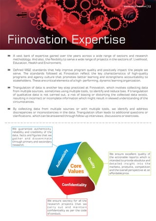Fiinovation Expertise
A vast bank of expertise gained over the years across a wide range of sectors and research
methodology. And also, the flexibility to serve a wide range of projects in the sectors of: Livelihood,
Education, Health and Environment.
Defined M&E standards that help improve program quality and positively impact the people we
serve. The standards followed at Fiinovation reflect the key characteristics of high-quality
programs and agency culture that promotes better learning and strengthens accountability to
stakeholders. These are critical elements of a high- performing, dynamic learning organization.
Triangulation of data is another key step practiced at Fiinovation, which involves collecting data
from multiple sources, sometimes using multiple tools, to identify and reduce bias. If triangulation
of qualitative data is not carried out, a risk of biasing or distorting the collected data exists,
resulting in incorrect or incomplete information which might result in skewed understanding of the
circumstances.
By collecting data from multiple sources or with multiple tools, we identify and address
discrepancies or inconsistencies in the data. Triangulation often leads to additional questions or
clarifications, which can be answered through follow-up interviews, discussions or exercises.
Core
Values
We ensure excellent quality of
the actionable reports which is
intended to provide absolute and
detailed insight into the
markets, products, competition
and the overall perspective at an
affordable price.
We ensure secrecy for all the
research projects that we
c a r ry o u t a n d m a i n t a i n
confidentiality as per the code
of conduct.
We guarantee authenticity,
reliability and credibility of the
data, facts and figures that we
gather and disseminate
through primary and secondary
research.
Authenticity
Quality
Confidentiality
12Monitoring & Evaluation
 