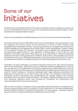 13Monitoring & Evaluation
The Monitoring and Evaluation Team of Fiinovation has been involved in helping its partners to
carry out eld research studies for monitoring, evaluating and assessing the impact of their
proposed and ongoing/complete projects.
A few of our successfully completed assignments in the current year are mentioned below:
Fiinovation partnered with IL&FS Skills to carry out an integrated on-site assessment study
for assessing the current status of the community in terms of their readiness and
acceptability for skill based trainings. The study was carried out to explore the avenues that
shall be available at the proposed site for Power Plant in Nana Layja (Mandvi), Gujarat. Based
on the research ndings of Fiinovation, the project aims to develop skill, employment and
entrepreneurial opportunities for the population of Mandvi Block in Kutch district with
respect to the Nana Lajya Power Plant being put up by IL&FS Group. Fiinovation gathered
adequate information through extensive research, both primary and secondary sources for
the purpose of the study. The Need Assessment of the project was carried out for 3 months
with assessment tools intrinsically focused on the need and acceptance of the community.
Fiinovation has also conducted a summative evaluation study of the skill training institute
(Cairn Enterprise Center - CEC) of Cairn India Limited (CIL) at Barmer (Rajasthan). The study
was carried out for the CSR project of CIL being implemented by IL&FS Skills with a view to
evaluate the program performance and its effectiveness by collecting information that can be
used for further evaluation. Fiinovation developed tailor-made evaluation parameters for
assessing the outcomes of the skill training intervention. The framework used empirical
evaluations aimed at elucidating and substantiating the linkages between the trainings
provided and the intended or observed benets. The project required unbigoted opinion along
with technical expertise which was provided by Fiinovation for assessment and
recommendations for future course of action.
With its team of experts, Fiinovation has successfully conducted evaluation and assessment
of Adult Literacy Centers (ALC) run by M/s JK Tyre & Industries Ltd. at Kankroli (Rajasthan),
Morena( Madhya Pradesh) and Mysore( Karnataka). For this purpose, a detailed research
was carried out to assess the efcacy and effectiveness of the ALCs.
Some of our
Initiatives
 