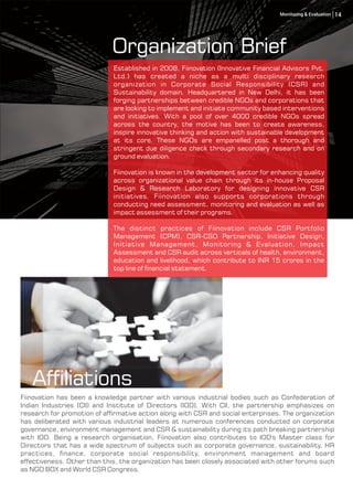 Afliations
Established in 2008, Fiinovation (Innovative Financial Advisors Pvt.
Ltd.) has created a niche as a multi disciplinary research
organization in Corporate Social Responsibility (CSR) and
Sustainability domain. Headquartered in New Delhi, it has been
forging partnerships between credible NGOs and corporations that
are looking to implement and initiate community based interventions
and initiatives. With a pool of over 4000 credible NGOs spread
across the country, the motive has been to create awareness,
inspire innovative thinking and action with sustainable development
at its core. These NGOs are empanelled post a thorough and
stringent due diligence check through secondary research and on
ground evaluation.
Fiinovation is known in the development sector for enhancing quality
across organizational value chain through its in-house Proposal
Design & Research Laboratory for designing innovative CSR
initiatives. Fiinovation also supports corporations through
conducting need assessment, monitoring and evaluation as well as
impact assessment of their programs.
The distinct practices of Fiinovation include CSR Portfolio
Management (CPM), CSR-CSO Partnership, Initiative Design,
Initiative Management, Monitoring & Evaluation, Impact
Assessment and CSR audit across verticals of health, environment,
education and livelihood, which contribute to INR 15 crores in the
top line of nancial statement.
Fiinovation has been a knowledge partner with various industrial bodies such as Confederation of
Indian Industries (CII) and Institute of Directors (IOD). With CII, the partnership emphasizes on
research for promotion of afrmative action along with CSR and social enterprises. The organization
has deliberated with various industrial leaders at numerous conferences conducted on corporate
governance, environment management and CSR & sustainability during its path breaking partnership
with IOD. Being a research organisation, Fiinovation also contributes to IOD's Master class for
Directors that has a wide spectrum of subjects such as corporate governance, sustainability, HR
practices, nance, corporate social responsibility, environment management and board
effectiveness. Other than this, the organization has been closely associated with other forums such
as NGO BOX and World CSR Congress.
Organization Brief
14Monitoring & Evaluation
 