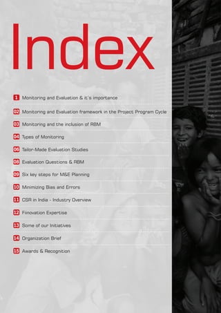IndexMonitoring and Evaluation & it’s importance1
Monitoring and Evaluation framework in the Project Program Cycle02
Monitoring and the inclusion of RBM03
Types of Monitoring04
Tailor-Made Evaluation Studies06
Evaluation Questions & RBM08
Six key steps for M&E Planning09
Minimizing Bias and Errors10
CSR in India - Industry Overview11
Fiinovation Expertise12
Some of our Initiatives13
Organization Brief14
Awards & Recognition15
 