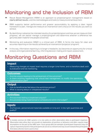 Monitoring and the Inclusion of RBM
Impact
Ÿ Measuring changes at impact level requires a longer time frame, and is therefore dealt with
by evaluation and not monitoring.
Outcomes
Ÿ Are the outputs leading to the achievement of the outcomes?
Ÿ Is there anything happening that should lead management to modify the operations
implementation plan?
Output
Activities
Ÿ Are activities leading to expected outputs?
Ÿ Are activities being implemented on schedule and within the budget?
Inputs
Monitoring Questions and RBM
03
A mistake common for M&E systems is to rely solely on either observa on data or par cipant responses.
Observa on data alone does not provide an explana on of prac ces or behaviors and o en requires large
assump ons on the part of the M&E team. Focus group data (an example of par cipant responses) may not
capture important prac ces that par cipants do not see as relevant and may record instead what par cipants
thinkdatacollec onteamswanttohear.
Result Based Management (RBM) is an approach to project/program management based on
clearly dened results, and the methodologies and tools to measure and achieve them.
RBM supports better performance and greater accountability by applying a clear, logical
framework to plan, manage and measure an intervention with a focus on the results you want to
achieve.
By identifying in advance the intended results of a project/program and how we can measure their
progress, we can better manage a project/program and determine whether a difference has
genuinely been made for the people concerned.
Monitoring and evaluation (M&E) is a critical part of RBM. It forms the basis for clear and
accurate reporting on the results achieved by an intervention (projector program).
In this way, information reporting is no longer a headache, but becomes an opportunity for critical
analysis and organizational learning, informing decision-making and impact assessment.
Ÿ How do beneciaries feel about the work/intervention?
Ÿ What is causing delays or unexpected results?
Ÿ Are nances, personnel and materials available on time and in the right quantities and
quality?
Monitoring & Evaluation
 