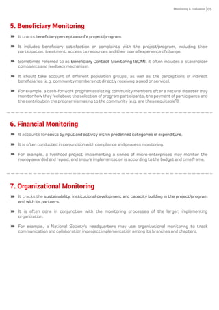 It tracks beneciary perceptions of a project/program.
It includes beneciary satisfaction or complaints with the project/program, including their
participation, treatment, access to resources and their overall experience of change.
Sometimes referred to as it often includes a stakeholderBeneciary Contact Monitoring (BCM),
complaints and feedback mechanism.
It should take account of different population groups, as well as the perceptions of indirect
beneciaries (e.g. community members not directly receiving a good or service).
For example, a cash-for work program assisting community members after a natural disaster may
monitor how they feel about the selection of program participants, the payment of participants and
the contribution the program is making to the community (e.g. are these equitable?).
6. Financial Monitoring
05
5. Beneficiary Monitoring
It tracks the sustainability, institutional development and capacity building in the project/program
and with its partners.
It is often done in conjunction with the monitoring processes of the larger, implementing
organization.
For example, a National Society's headquarters may use organizational monitoring to track
communication and collaboration in project implementation among its branches and chapters.
7. Organizational Monitoring
It accounts for costs by input and activity within predened categories of expenditure.
It is often conducted in conjunction with compliance and process monitoring.
For example, a livelihood project implementing a series of micro-enterprises may monitor the
money awarded and repaid, and ensure implementation is according to the budget and time frame.
Monitoring & Evaluation
 