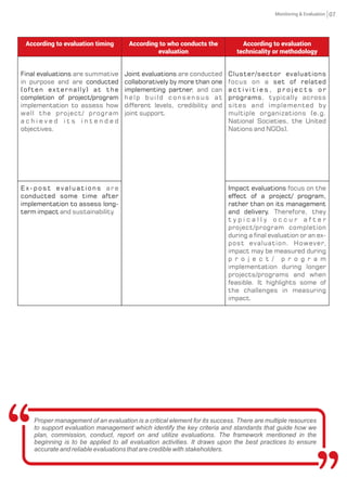 According to evaluation timing According to who conducts the
evaluation
According to evaluation
technicality or methodology
Final evaluations are summative
in purpose and are conducted
(often externally) at the
completion of project/program
implementation to assess how
well the project/ program
a c h i e v e d i t s i n t e n d e d
objectives.
Joint evaluations are conducted
collaboratively by more than one
implementing partner, and can
help build consensus at
different levels, credibility and
joint support.
Cluster/sector evaluations
focus on a set of related
a c t i v i t i e s , p r o j e c t s o r
programs, typically across
sites and implemented by
multiple organizations (e.g.
National Societies, the United
Nations and NGOs).
E x - p o s t e v a l u a t i o n s a r e
conducted some time after
implementation to assess long-
term impact and sustainability.
Impact evaluations focus on the
effect of a project/ program,
rather than on its management
and delivery. Therefore, they
t y p i c a l l y o c c u r a f t e r
project/program completion
during a final evaluation or an ex-
post evaluation. However,
impact may be measured during
p r o j e c t / p r o g r a m
implementation during longer
projects/programs and when
feasible. It highlights some of
the challenges in measuring
impact.
Proper management of an evaluation is a critical element for its success. There are multiple resources
to support evaluation management which identify the key criteria and standards that guide how we
plan, commission, conduct, report on and utilize evaluations. The framework mentioned in the
beginning is to be applied to all evaluation activities. It draws upon the best practices to ensure
accurate and reliable evaluations that are credible with stakeholders.
07Monitoring & Evaluation
 