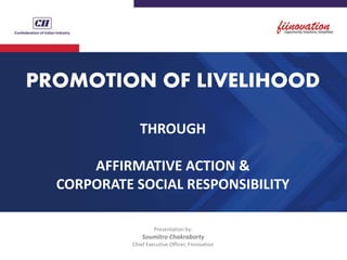 PROMOTION OF LIVELIHOOD
THROUGH
AFFIRMATIVE ACTION &
CORPORATE SOCIAL RESPONSIBILITY
Presentation by:
Soumitro Chakraborty
Chief Executive Officer, Fiinovation
 