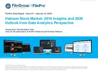 1Financial Information • Business Information • Market Research
The
Powerf
ul
Product
Suite of
FiinGro
up
Vietnam Stock Market: 2019 Insights and 2020
Outlook from Data Analytics Perspective
The Powerful Product Suite of FiinGroup
FiinPro Data Digest I Issue #1 I January 10, 2020
Prepared by: Data Analytics Team
Only for the subscribers of FiinPro Platform and FiinTrade Platform
@ 2019 FiinGroup Joint Stock Company
All rights reserved. All information contained in this publication is copyrighted in the name of FiinGroup, and as such no part of this publication may be reproduced,
repackaged, redistributed, resold in whole or in any part, or used in any form or by any means graphic, electronic or mechanical, including photocopying, recording,
taping, or by information storage or retrieval, or by any other means, without the express written consent of the publisher.
 