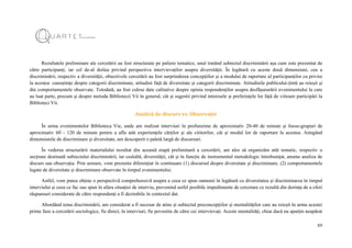 10
Rezultatele preliminare ale cercetării au fost structurate pe paliere tematice, unul tratând subiectul discriminării așa cum este prezentat de
către participanți, iar cel de-al doilea privind perspectiva intervievaților asupra diversității. În legătură cu aceste două dimensiuni, cea a
discriminării, respectiv a diversității, obiectivele cercetării au fost surprinderea concepțiilor și a modului de raportare al participanților cu privire
la acestea: cunoștințe despre categorii discriminate, atitudini față de diversitate și categorii discriminate. Atitudinile publicului-țintă au reieșit și
din comportamentele observate. Totodată, au fost culese date calitative despre opinia respondenților asupra desfășurarării evenimentului la care
au luat parte, precum și despre metoda Bibliotecii Vii în general, cât și sugestii privind interesele și preferințele lor față de viitoare participări la
Biblioteci Vii.
Analiză de discurs vs. Observație
În urma evenimentelor Biblioteca Vie, unde am realizat interviuri în profunzime de aproximativ 20-40 de minute și focus-grupuri de
aproximativ 60 - 120 de minute pentru a afla atât experiențele cărților și ale cititorilor, cât și modul lor de raportare la acestea. Atingând
dimensiunile de discriminare și diversitate, am descoperit o paletă largă de discursuri.
În vederea structurării materialului rezultat din această etapă preliminară a cercetării, am ales să organizăm atât tematic, respectiv o
secțiune destinată subiectului discriminării, iar cealaltă, diversității, cât și în funcție de instrumentul metodologic întrebuințat, anume analiza de
discurs sau observația. Prin urmare, vom prezenta diferențiat în continuare (1) discursul despre diversitate și discriminare, (2) comportamentele
legate de diversitate și discriminare observate în timpul evenimentului.
Astfel, vom putea obține o perspectivă comprehensivă asupra a ceea ce spun oamenii în legătură cu diversitatea și discriminarea în timpul
interviului și ceea ce fac sau spun în afara situației de interviu, prevenind astfel posibile impedimente de cercetare ce rezultă din dorința de a oferi
răspunsuri considerate de către respondenți a fi dezirabile în contextul dat.
Abordând tema discriminării, am considerat a fi necesar de atins și subiectul preconcepțiilor și mentalităților care au reieșit în urma acestei
prime faze a cercetării sociologice, fie direct, în interviuri, fie povestite de către cei intervievați. Aceste mentalități, chiar dacă nu aparțin neapărat
 