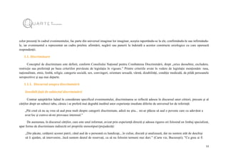 11
celor prezenți în cadrul evenimentului, fac parte din universul imaginar lor imaginar, aceștia raportându-se la ele, confirmându-le sau infirmându-
le, iar evenimentul a reprezentat un cadru prielnic afirmării, negării sau punerii la îndoială a acestor constructe axiologice cu care operează
respondenții.
1.1. Discriminare
Conceptul de discriminare este definit, conform Consiliului Național pentru Combaterea Discriminării, drept „orice deosebire, excludere,
restricție sau preferință pe baza criteriilor prevăzute de legislația în vigoare.” Printre criteriile avute în vedere de legislație menționăm: rasa,
naționalitate, etnie, limbă, religie, categorie socială, sex, convingeri, orientare sexuală, vârstă, dizabilități, condiție medicală, de pildă persoanele
seropozitive și așa mai departe.
1.1.1. Discursul asupra discriminării
Sensibili față de subiectul discriminării
Contrar așteptărilor luând în considerare specificul evenimentului, discriminarea se reflectă adesea în discursul unor cititori, precum și al
cărților drept un subiect tabu, căruia i se preferă mai degrabă ineditul unor experiențe imediate diferite de universul lor de referință:
„Păi cred că nu aș vrea să aud prea mult despre categorii discriminate, adică nu știu... mi-ar plăcea să aud o poveste care cu adevărat a
avut loc și cumva să-mi provoace interesul.”
De asemenea, în discursul cărților, care este unul informat, avizat prin experiență directă și adesea riguros ori folosind un limbaj specializat,
apar forme de discriminare indirectă ori propriile stereotipuri/prejudecăți:
„Din păcate, cetățenii acestei patrii, când aud de o persoană cu handicap,...în culise, discută și analizează, dar nu suntem atât de deschiși
să îi ajutăm, să intervenim...încă suntem destul de rezervați, ca să nu folosim termeni mai duri.” (Carte vie, București); ”Cu greu ai fi
 