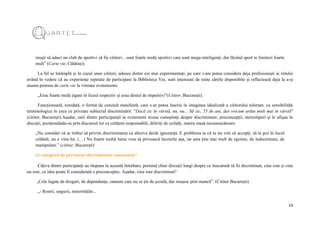 12
reușit să aduci un club de sportivi să fie cititori…sunt foarte mulți sportivi care sunt mega-inteligenți, dar făcând sport te limitezi foarte
mult” (Carte vie, Călărași).
La fel se întâmplă și în cazul unor cititori, adesea dintre cei mai experimentați, pe care i-am putea considera deja profesioniști ai rolului
având în vedere că au experiențe repetate de participare la Biblioteca Vie, sunt interesați de toate cărțile disponibile și reflectează deja la a-și
asuma postura de carte vie la viitoare evenimente:
„Erau foarte mulți țigani în liceul respectiv și erau destul de impulsivi"(Cititor, București).
Funcționează, totodată, o formă de cenzură manifestă, care s-ar putea înscrie în imaginea idealizată a cititorului tolerant, cu sensibilități
terminologice în ceea ce privește subiectul discriminării: "Dacă zic în vârstă, nu, nu... Să zic, 55 de ani, dar oricum arăta mult mai în vârstă"
(cititor, București).Așadar, unii dintre participanții la eveniment aveau cunoștințe despre discriminare, preconcepții, stereotipuri și le afișau în
discuții, poziționându-se prin discursul lor ca cetățeni responsabili, diferiți de ceilalți, marea masă necunoscătoare:
„Nu consider că ar trebui să privim discriminarea ca altceva decât ignoranță. E problema ta că tu nu vrei să accepți, să te pui în locul
celălalt, nu e vina lui. (…) Nu foarte multă lume vrea să privească lucrurile așa, iar asta ține mai mult de egoism, de îndoctrinare, de
manipulare.” (cititor, București)
Ce categorii de persoane discriminate cunoașteți?
Câțiva dintre participanți au răspuns la această întrebare, pornind chiar discuții lungi despre ce înseamnă să fii discriminat, cine este și cine
nu este, ce idee poate fi considerată o preconcepție. Așadar, cine este discriminat?
„Cele legate de droguri, de dependențe, oameni care nu se țin de școală, dar reușesc prin muncă”. (Cititor București)
„- Romii, ungurii, minoritățile...
 