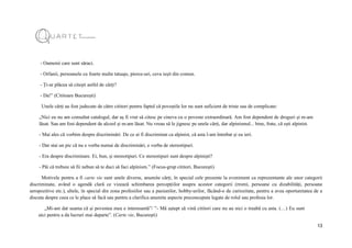 13
- Oamenii care sunt săraci.
- Orfanii, persoanele cu foarte multe tatuaje, pierce-uri, ceva ieșit din comun.
- Ți-ar plăcea să citești astfel de cărți?
- Da!” (Cititoare București)
Unele cărți au fost judecate de către cititori pentru faptul că poveștile lor nu sunt suficient de triste sau de complicate:
„Nici eu nu am consultat catalogul, dar aș fi vrut să citesc pe cineva cu o poveste extraordinară. Am fost dependent de droguri și m-am
lăsat. Sau am fost dependent de alcool și m-am lăsat. Nu vreau să le jignesc pe unele cărți, dar alpinismul... bine, frate, că ești alpinist.
- Mai ales că vorbim despre discriminări. De ce ai fi discriminat ca alpinist, că asta l-am întrebat și eu ieri.
- Dar stai un pic că nu e vorba numai de discriminări, e vorba de stereotipuri.
- Era despre discriminare. Ei, bun, și stereotipuri. Ce stereotipuri sunt despre alpiniști?
- Păi că trebuie să fii nebun să te duci să faci alpinism.” (Focus-grup cititori, București)
Motivele pentru a fi carte vie sunt unele diverse, anumite cărți, în special cele prezente la eveniment ca reprezentante ale unor categorii
discriminate, având o agendă clară ce vizează schimbarea percepțiilor asupra acestor categorii (rromi, persoane cu dizabilități, persoane
seropozitive etc.), altele, în special din zona profesiilor sau a pasiunilor, hobby-urilor, făcând-o de curiozitate, pentru a avea oportunitatea de a
discuta despre ceea ce le place să facă sau pentru a clarifica anumite aspecte preconcepute legate de rolul sau profesia lor.
„Mi-am dat seama că și povestea mea e interesantă”/ ”- Mă aștept să vină cititori care nu au nici o treabă cu asta. (…) Eu sunt
aici pentru a da lucruri mai departe”. (Carte vie, București)
 