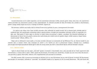 17
1.2. Diversitate
Această dimensiune are în vedere aspectele ce țin de caracteristici personale vizibile, precum genul, vârsta, etnia, dar și de caracteristici
interne personale sau caracteristici externe și chiar organizaționale. În contextul cercetării de față, diversitatea este corelată cu discriminarea,
pentru a atrage atenția asupra nevoii de a o înțelege în totalitate, respecta etc.
De asemenea, conform unui studiu citat în volumul Promovarea egalității de șanse și managementul diversității:
„Ca indivizi care trăiesc într-o lume socială, procesăm zilnic informație de natură socială. De la culoarea pielii celorlalți până la
trăsăturile feței, de la preferințele vestimentare până la opiniile politice, navigăm prin nenumărate informații sociale, le organizăm și le
dăm sens. Deși putem fi foarte rapizi și eficienți în modul nostru de procesare a datelor, cercetătorii din domeniul psihologiei au
demonstrate că facem frecvent greșeli și promovăm inadvertențe prin modul nostru de gândire despre ceilalți oameni și despre lumea
noastră socială.” (Blaine, 2008, p. 15)
După cum se subliniază în acest studiu, și în urma cercetării efectuate la evenimentele de tip Bibliotecă Vie, am observat modul în care
anumite cărți și anumiți cititori, deși conștienți de context și de valorile pe care le promovează (respect, toleranță etc.), combăteau
preconcepții/stereotipuri/prejudecăți făcând apel la altele de aceeași natură, dar dintr-o sferă diferită față de subiectul abordat în discuție.
1.2.1. Discurs verbal
Apare în discurs drept sora mai puțin „relevantă” (pentru eveniment) a discriminării, dar a cărei prezență devine foarte nepotrivită când
discriminarea e o temă avută în vedere. Altfel, separat de discriminare, diversitatea este văzută bine, cel puțin așa cum reiese direct din discurs -
vom prezenta și aspecte observabile, indirecte, din comportamentul celor prezenți la evenimente.
De altfel, anumite cărți ce promovau diversitatea au declarat că nu se simt discriminate sau au evitat să discute în termeni de discriminare,
preconcepții ori stereotipuri, numindu-le ”curiozități” sau refuzând complet să se raporteze la ele în această dimensiune. Mai mult decât atât,
 