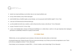 25
 oamenii care merg la psiholog nu sunt nebuni, doar cei care merg la psihiatru sunt.
 în oraș e foarte murdar și sunt și foarte mulți țigani.
 există întrebări bune și întrebări stupide, care pot deranja: „nu mi-au pus prea multe întrebări stupide”. (Carte, Cluj)
 e mai ușor să fii heterosexual sau bisexual decât gay.
 „cu cât ascundem mai mult ceea ce suntem, cu atât ne facem mai rău și nouă, și celor din jur.” (Carte, București)
 s-au pus ”întrebări la locul lor” (Carte, Cluj)
 o carte a fost întrebată dacă a încercat să folosească dizabilitatea ca o calitate fapt ce arată că se fac pași importanți către înțelegerea
persoanelor cu dizabilități și tratarea lor ca egali pe scena socială.
1.5. Public Țintă
Publicul atins, cei care au participat la acest eveniment, a fost descris de către câțiva dintre cei intervievați:
„Evenimentul atrage tineri. Oamenii de peste 30 de ani nu prea sunt interesați, eu aș fi dacă aș avea atât, dar majoritatea nu sunt. Tinerii
au fost diverși ca pregătire/ca interese.” (Carte, București)
„Tineri educați, care au interacțiuni cu mediul ONG (…) Cercul e restrâns, cred că trebuie lărgit.”(Carte, București)
 