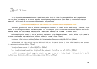 26
Au fost și cazuri în care respondenții au spus că participanții au fost diverși, de vârste și cu preocupări diferite. Două categorii diferite
care s-au întâlnit la evenimente au fost elevii și profesorii, astfel evenimentul creând un context potrivit pentru ca aceștia să interacționeze în
afara școlii și să învețe unii din experiența celorlalți într-un cadru mai puțin formal.
1.6. Evenimentul ca specific și organizare. Ce a fost mai mult și mai puțin apreciat.
Evenimentul, prin structura, modul de organizare, oamenii pe care i-a adus, a dat tonul la discuție (pentru unii) și a continuat o lungă
poveste de angajament pentru libertatea de exprimare (pentru alții). Iată ce aspecte legate de eveniment au fost observate, apreciate sau criticate,
și cum se spune că ar fi influențat aceste aspecte ocazia de a ne exprima pe noi înșine și de a învăța să îi ascultăm pe ceilalți:
Cititorii pot fi deranjați de faptul că participă la o discuție cronometrată: „ce mă deranjează e timpul, e necesar... am fost atât de acaparat de
poveștile respective că nu știu cât a fost timpul, mai venea un băiețel și spunea...” (Carte, Călărași)
Evenimentul trebuie promovat mai mult. Eu lucrez aici, în clădire, că altfel nu auzeam nicăieri de el. (Cititor, Călărași)
Faptul că atunci când cineva îți spune o poveste se strecoară în ea ceva personal, ce se simte din modul în care o spune, nu doar îți citește
cu exactitate ce s-a întâmplat. (Cititor, Călărași)
Interacționezi cu cartea, poți să-i pui întrebări. (Cititor, Călărași)
Dacă interacționezi cu persoane diverse ai multe de învățat, au caractere diverse, înveți ceva de la ei. (Cititor, Călărași)
Omul face povestea, nu povestea îl face pe om – Ai citi o carte despre un șofer de tir? Nu. Dar ai sta de vorbă cu unul? Da. Păi, vezi? E
mult mai natural să interacționezi direct, să vezi intonația, mimica. (Cititoare, Călărași)
 