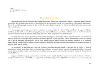 27
1.7. Concluzii intermediare
Din perspectiva celor două dimensiuni largi abordate, discriminare și diversitate, s-a observat o tendință a cărților din categorii puternic
discriminate (gay, persoane rrome, persoane cu dizabilități etc.) să își conștientizeze rolul de carte vie și de actor al schimbării în acest context.
Nevoia de a modifica percepții sau chiar de ajuta în altfel de contexte decât în viața de zi cu zi a fost identificată și în cazul anumitor cărți
reprezentând profesii.
În ceea ce privește interacțiunea carte/cititor, majoritatea au menționat faptul că a fost un dialog, o dezbatere, că au pus întrebări de
clarificare, și chiar dacă au avut discursuri pregătite, acestea s-au modificat de la un cititor la altul sau chiar au existat momente de
reevaluare/repoziționare față de experiență în sine și față de discursul despre sine prezentat în contextul respectiv.
În cadrul interviurilor și focus-grupurilor au reieșit anumite stereotipuri și preconcepții, inclusiv în discursurile celor care promovează
toleranța, diversitatea și care luptă pentru combaterea discriminării. Cu toate acestea, contextul și formatul Bibliotecă Vie le-a scos la suprafață
sau i-a făcut pe participanți să își revizuiască grila de valori, atitudini, cel puțin la nivel discursiv. De asemenea, atât cărțile, cât și cititorii au
făcut schimb de experiență la nivel discursiv chiar prin raportare la stereotipuri, devenind conștienți de noi perspective și prejudecăți existente în
societate față de anumite subiecte.
Pe termen scurt, la fața locului, atât cărțile, cât și cititorii, au declarat că această metodă i-a scos din zona de confort, i-a făcut să
conștientizeze anumite lucruri despre sine și societate sau, chiar, i-a făcut să își dorească anumite experiențe. Pentru alții, însă, a fost o experiență
de reconfirmare a rolului și a discursului despre sine, îmbrăcând și forme negative, având efectul invers față de obiectivele BV (cazul unei
cărțidin Călărași).
Raportat la tipul de participanți, s-a observat un circuit relativ restrâns în publicul-țintă, cei veniți la eveniment fiind voluntari, activând sau
având un anumit contact cu mediul ONG și cu organizatorii, ori fiind rude sau prieteni ai cărților (”Numele cărții lui tata eu l-am stabilit (…)
 