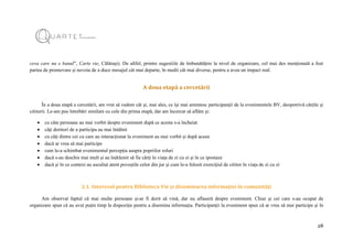 28
ceva care nu e banal”, Carte vie, Călărași). De altfel, printre sugestiile de îmbunătățire la nivel de organizare, cel mai des menționată a fost
partea de promovare și nevoia de a duce mesajul cât mai departe, în medii cât mai diverse, pentru a avea un impact real.
A doua etapă a cercetării
În a doua etapă a cercetării, am vrut să vedem cât și, mai ales, ce își mai amintesc participanții de la evenimentele BV, deopotrivă cărțile și
cititorii. Le-am pus întrebări similare cu cele din prima etapă, dar am încercat să aflăm și:
 cu câte persoane au mai vorbit despre eveniment după ce acesta s-a încheiat
 câți doritori de a participa au mai întâlnit
 cu câți dintre cei cu care au interacționat la eveniment au mai vorbit și după aceea
 dacă ar vrea să mai participe
 cum le-a schimbat evenimentul percepția asupra popriilor roluri
 dacă s-au deschis mai mult și au îndrăznit să fie cărți în viața de zi cu zi și în ce ipostaze
 dacă și în ce context au ascultat atent poveștile celor din jur și cum le-a folosit exercițiul de cititor în viața de zi cu zi
2.1. Interesul pentru Biblioteca Vie și diseminarea informației în comunități
Am observat faptul că mai multe persoane și-ar fi dorit să vină, dar nu aflaseră despre eveniment. Chiar și cei care s-au ocupat de
organizare spun că au avut puțin timp la dispoziție pentru a disemina informația. Participanții la eveniment spun că ar vrea să mai participe și în
 