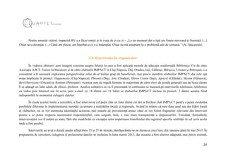 32
Pentru anumiți cititori, impactul BV s-a făcut simțit și în viața de zi cu zi – „La un moment dat o tipă era foarte nervoasă și frustrată. (...)
Chiar ne-a deranjat. (...) Când am plecat, am întrebat-o ce s-a întâmplat. Chiar nu mă așteptam la o problemă atât de serioasă.” (A., București).
2.4. Experiența de organizator
În vederea obținerii unei imagini coerente asupra felului în care a fost aplicată metoda de educație nonformală Biblioteca Vie de către
Asociația A.R.T. Fusion în București și de către cluburile IMPACT în Cluj-Napoca, Dej, Oradea, Iași, Călărași, Hârșova, Uricani și Petroșani, s-a
considerat a fi necesară explorarea perspectivelor celui de-al treilea grup de beneficiari, mai precis membrii cluburilor IMPACT din cele opt
orașe implicate în proiect: Happynesia (Cluj-Napoca), Pheonix (Dej), Arte (Oradea), Miron Costin (Iași), Agricol (Călărași), Maxim (Hârșova),
Best Hurricane (Uricani) și Romani (Petroșani). Acestea sunt de regulă formate în majoritate de către elevi de școală generală sau de liceu cărora
li se adaugă un lider adult, de obicei, profesor. Analiza calitativă ce va fi prezentată în continuare se bazează pe interviurile telefonice, telefonice
cu video prin Internet sau în scris, prin e-mail cu 14 dintre cei 16 lideri ai cluburilor IMPACT incluse în proiect, 2 dintre aceștia fiind
indisponibili la momentul culegerii datelor.
În ciuda acestei limite a cercetării, a fost intervievat cel puțin câte un lider dintre cei doi ai fiecărui club IMPACT pentru a putea evidenția
posibilele diferențe în implementarea metodei ca urmare a realităților locale și regionale. Având în vedere că sunt doar unul sau doi lideri locali
ai cluburilor, nu se vor menționa identitățile acestora, nici orașele de proveniență atunci când se vor folosi fragmente relevante din interviuri
pentru a se putea respecta anonimatul respondenților, care asigură, însă, o mai mare transparență a răspunsurilor. Totodată, formulările
intervievaților vor fi redate ca atare, fără alte modificări cu excepția celor imperioase transferului din registrul specific oralității în cel scris acolo
unde a fost posibil.
Interviurile au avut o durată medie aflată între 15 și 25 de minute, desfășurându-se pe durata a cinci luni, din ianuarie până în mai 2015. În
propunerea de cercetare, culegerea și prelucrarea datelor se încheiau în luna martie 2015, dar aceasta a fost ulterior adaptată, mai precis extinsă,
 