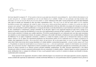 36
dorit mai degrabă în categoria 35 - 45 ani. pentru că mie mi se par puțin mai reticenți la, mai predispuși la... dacă vorbim de discriminare și mi
se pare mai greu să... au deja o mentalitate pe care nu sunt dispuși să și-o schimbe. Ceilalți, cei care participă, sunt deja deschiși către
diversitate. Cei care au trecut de 40 de ani nu au prea înțeles ce voiam" relatează un lider adult. Aceeași perspectivă de această dată îndreptată
către tipul de metodă este formulată de către una dintre respondentele eleve: "Noi am fi vrut să vină mai mulți adulți ca să le asigurăm
deschiderea aceasta către nonformal, dar având în vedere că am avut și câteva povești foarte puternice și credem că cu acelea am reușit să
spargem cumva gheața". Unele cluburi Impact și-ar fi dorit mai mulți adulți printre cititori pe când altele și-au propus de la început să se adreseze
tinerilor care sunt deschiși la astfel de problematici cu mesaj pro-diversitate și non-discriminatoriu și se pot transforma în promotori ai unor astfel
de idei, contribuind la o transformare a întregii comunități. Pe de altă parte, faptul că este organizată majoritar de către tineri și ajunge să se
adreseze tot tinerilor ar putea face din Biblioteca vie așa cum a fost implementată în proiectul de față o metodă de "seră", în sensul că se dezvoltă
într-un mediu controlat și în absența unor condiții neprielnice. Privită din această perspectivă, ea se adresează celor care deja susțin necesitatea
unei atitudini și a unui comportament tolerant, de acceptare a diferenței și diversității individuale ca fundament al unei societăți sănătoase, făcând
din Biblioteca Vie un spațiu al legăturilor comunitare, a întâlnirii și a relației de empatie și sprijin care se formează între oameni cu aceleași
opțiuni valorice și nu un spațiu care demontează prejudecata sau discriminarea pentru că nu se adresează sau nu îi atrage ca format pe cei
sceptici, deși organizatorii și-ar dori: „Noi ne-am dorit cititori cât mai diverși, dar au fost puțini dintre cei care nu au fost elevi". Experiența
unora dintre liderii intervievați relevă aceeași deschidere și în rândul adulților, contrazicând presupozițiile: „Aveam în minte oameni sub 18 ani
(...) Ne gândeam că oamenii de vârstă mijlocie nu ar fi atrași de așa ceva. (...) Am avut și pensionari...oameni de vârstă mijlocie am avut foarte
puțini, dar au fost foarte deschiși”. Organizatorii au luat în considerare natura diversă a publicurilor potențiale ale evenimentului, prin urmare, au
încercat în măsura resurselor să se adreseze acestora utilizând modalități complementare. De altfel, discursul organizatorilor a fost adesea
formulat prin referire la termeni consacrați profesioniștilor din aria comunicării și relațiilor publice: cluburile Impact au realizat comunicate de
presă, desfășurând chiar și campanii de informare în licee și școli generale locale cu privire la metoda de educație non-formală în discuție,
mediatizând astfel evenimentul.
Grație ipostazei lor de organizatori, discuțiile cu liderii cluburilor Impact s-au concentrat mai mult asupra aspectelor concrete, pragmatice,
aceștia evaluând atât experiența de implementare a metodei nonformale Biblioteca vie, cât și performanța colectivă a grupului de lucru, precum și
 