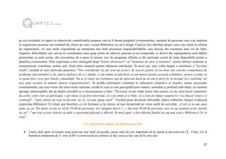 37
pe cea inviduală, în raport cu obiectivele cuantificabile propuse cum ar fi durata pregătirii evenimentului, numărul de persoane care s-au implicat
în organizarea acestuia sau numărul de cititori pe care a reușit Biblioteca vie să îi atragă. Când au fost întrebați despre cum s-au simțit în calitate
de organizatori, cei mai mulți respondenți au menționat mai întâi presiunea responsabilităților care decurg din asumarea unui rol de lider,
respectiv dificultățile care survin în coordonarea unui grup extins de indivizi, precum și cea temporală, ce derivă din suprapunerea activităților
proiectului cu anul școlar, din necesitatea de a pune la unison zeci de programe diferite și din perioada scurtă de timp disponibilă pentru a
planifica evenimentul. Deși experiența a fost catalogată drept "foarte obositoare", cu "momente de stres și tensiune", aceste eforturi susținute și
conștientizate contribuie, pentru unii, fiind chiar esențiale pentru obținerea satisfacției. În acest caz, este vorba despre o satisfacție a "lucrului
trudit", rezultat al unei motivații puternice: "Noi considerăm că am avut un proiect de succes pentru că nu doar am convins comunitatea de
problema discriminării și de câteva mijloace de a o depăși, ci am simțit cu adevărat că am muncit pentru această schimbare, pentru a arăta că
se poate face ceva spre binele comunității. Nu ar fi reușit un eveniment așa de apreciat dacă nu ne-am fi dorit de la început să-l realizăm, iar
aici spun acestea în numele tuturor organizatorilor". În pofida referințelor constante la indicatorii cantitativi ai reușitei, natura succesului
evenimentului, așa cum reiese din interviurile realizate, rezidă în ceea ce este perceptibil prin simțuri, nemediat și profund individual, un element
aproape indescriptibil, dar pe deplin sesizabil ca o microexpresie a feței: "Personal, m-am simțit foarte bine pentru că am văzut fețele oamenilor
de acolo, celor care au participat, i-am văzut că au fost interesați, că s-au simțit și ei bine, că a avut un impact asupra lor. I-a mișcat! Asta e ce
contează" ; "unii cititori au ieșit în lacrimi, eu zic că asta spune totul". Trecând peste diversele dificultăți, liderii cluburilor Impact evaluează
experiența Bibliotecii Vii drept una benefică, cu rol formator și își doresc să mai întreprindă pe viitor astfel de activități: „Cred că ne-am atins
ținta, zic eu. Țin minte că am zis să fie 50-60 de persoane, să-i atingem direct. (...) Am avut 50-60 de persoane care ne-au susținut acolo, moral,
zic eu” ; "am vrut ca toți cititorii să aibă o experiență plăcută și diferită. În mod sigur, a fost diferită fiindcă nu am mai avut o Bibliotecă Vie în
oraș".
2.5. Beneficii aduse de Biblioteca Vie
 Unele cărți spun că înainte erau motivate mai mult să asculte, acum simt că este important să își spună și povestea lor (T., Cluj). Un al
beneficiu menționat de T. este că BV te motivează să continui să faci ceea ce faci sau să fii cine ești.
 