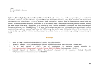 44
tip how to, fără vreo legătură cu subiectul în discuție: ”Am primit feedback de la o carte. A avut o întrebare de genul: Ce să fac să nu uit să îmi
tai unghiile...Cartea era gen – Ce-ar fi vrut să răspund?". Observațiile din timpul evenimentului, cât și "fișele de lectură", unde fiecare cititor
care a dorit și-a notat datele de contact și cărțile vii pe care le-a citit în ziua respectivă, sugerează uneori un comportament de consum de tip "fast
reading", să spunem, plecând de la metafora fast food-ului, un soi de acumulare rapidă a experiențelor celuilalt spre a trece la următorul. Acestuia
i se opune interesul izolat față de o singură carte vie, ce reprezintă de regulă și motivul participării la eveniment.În mod similar, lecturile cu rol
instrumental, informativ, care dislocă Biblioteca Vie de sensul ei prim sunt alternate cu cele care mobilizează resorturile emoționale. Conform
organizatorilor, poveștile sunt cele care "mișcă", chiar dacă le definesc vag când se referă la ele: „Unii au ieșit în lacrimi de la cărțile citite. Am
avut două cărți cu povești foarte puternice: mamă a unui copil cu handicap, doamnă care povestea despre greutățile prin care a trecut prin
viață".
Referințe:
1. Blaine, B. (2008) Understanding the Psychology of Diversity, Sage Publications Ltd;
2. Maxwell, S. Marvasti, A. (2008) Doing Qualitative Research: A comprehensive guide, Sage Publications, Thousand Oaks;
3. Yin, R. apud Maxwell, J. (2007) Types of gerenalizations in qualitative research, disponibil la:
http://www.tcrecord.org/Discussion.asp?i=3&vdpid=2761&aid=2&rid=12612&dtid=0, ultima accesare: 8.02.2015.
4. Institutul Național de Statistică. (2011). Recensământul Populației și al Locuințelor. [Online] Disponibil
lahttp://www.recensamantromania.ro/(accesat pe 08.10.2014)
 