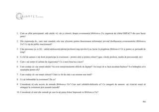 60
1. Cum au aflat participanții, atât cărțile vii, cât și cititorii, despre evenimentul Biblioteca Vie organizat de clubul IMPACT din care faceți
parte?
2. Din experiența dv., care sunt canalele cele mai eficiente pentru diseminarea informației privind desfășurarea evenimentului Biblioteca
Vie? Ce tip de public reacționează?
3. Câte persoane (și ce fel – adulți/adolescenți/părinți/profesori/ong-iști/elevi) au lucrat la pregătirea Bibliotecii Vii și pentru ce perioadă de
timp?
4. Ce fel de oameni v-ați dorit să participe la eveniment – printre cărți și printre cititori? (gen, vârstă, profesie, mediu de proveniență, etc)
5. Cum v-ați simțit în calitate de organizator? Ce a mers bine/nu a mers?
6. Cum credeți că s-au simțit cărțile? Au avut emoții/momente dificile de depășit? Au reușit să se facă ascultate/înțelese? S-a întâmplat ceva
neașteptat pentru ele?
7. Cum credeți că s-au simțit cititorii? Către ce fel de cărți s-au orientat mai mult?
8. Ce ați îmbunătăți la eveniment? De ce?
9. Considerați că este nevoie de metoda Biblioteca Vie? Care sunt calitățile/defectele ei? Ce categorii de oameni ați vizat/ați reușit să
strângeți la eveniment prin această metodă?
10. Considerați că sunt alte metode pe care le-ați putea folosi împreună cu Biblioteca Vie?
 