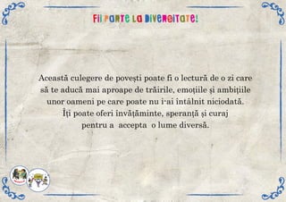 Aceastăculegeredepoveștipoatefiolecturădeozicare
săteaducămaiaproapedetrăirile,emoțiileșiambițiile
unoroamenipecarepoatenui-aiîntâlnitniciodată.
Îțipoateoferiînvățăminte,speranțășicuraj
pentruaacceptaolumediversă.
 