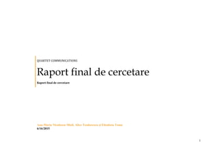 1
QUARTET COMMUNICATIONS
Raport final de cercetare
Raport final de cercetare
Ana-Maria Niculescu-Mizil, Alice Teodorescu și Elisabeta Toma
6/16/2015
 