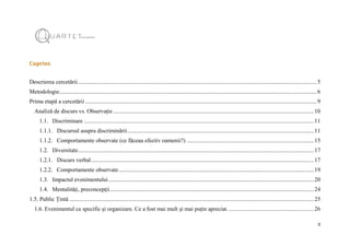 2
Cuprins
Descrierea cercetării.....................................................................................................................................................................5
Metodologie..................................................................................................................................................................................6
Prima etapă a cercetării ................................................................................................................................................................9
Analiză de discurs vs. Observație...........................................................................................................................................10
1.1. Discriminare ...............................................................................................................................................................11
1.1.1. Discursul asupra discriminării.................................................................................................................................11
1.1.2. Comportamente observate (ce făceau efectiv oamenii?) ........................................................................................15
1.2. Diversitate...................................................................................................................................................................17
1.2.1. Discurs verbal..........................................................................................................................................................17
1.2.2. Comportamente observate.......................................................................................................................................19
1.3. Impactul evenimentului..............................................................................................................................................20
1.4. Mentalități, preconcepții.............................................................................................................................................24
1.5. Public Țintă .........................................................................................................................................................................25
1.6. Evenimentul ca specific și organizare. Ce a fost mai mult și mai puțin apreciat............................................................26
 