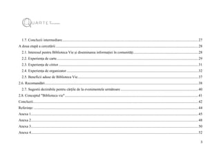 3
1.7. Concluzii intermediare.....................................................................................................................................................27
A doua etapă a cercetării ............................................................................................................................................................28
2.1. Interesul pentru Biblioteca Vie și diseminarea informației în comunități.......................................................................28
2.2. Experiența de carte...........................................................................................................................................................29
2.3. Experiența de cititor.........................................................................................................................................................31
2.4. Experiența de organizator ................................................................................................................................................32
2.5. Beneficii aduse de Biblioteca Vie....................................................................................................................................37
2.6. Recomandări........................................................................................................................................................................38
2.7. Sugestii dezirabile pentru cărțile de la evenimentele următoare .....................................................................................40
2.8. Conceptul "Biblioteca vie"..................................................................................................................................................41
Concluzii.....................................................................................................................................................................................42
Referințe:....................................................................................................................................................................................44
Anexa 1.......................................................................................................................................................................................45
Anexa 2.......................................................................................................................................................................................48
Anexa 3.......................................................................................................................................................................................50
Anexa 4.......................................................................................................................................................................................52
 