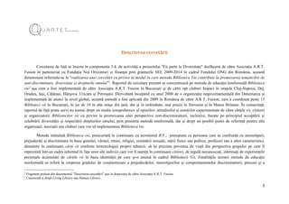 5
Descrierea cercetării
Cercetarea de față se înscrie în componenta 3.4. de activități a proiectului "Fii parte la Diversitate" desfășurat de către Asociația A.R.T.
Fusion în parteneriat cu Fundația Noi Orizonturi și finanțat prin granturile SEE 2009-2014 în cadrul Fondului ONG din România, această
dimensiune referindu-se la "realizarea unei cercetări cu privire la modul în care metoda Biblioteca Vie contribuie la promovarea tematicilor de
anti-discriminare, diversitate și drepturile omului"1
. Raportul de cercetare prezent se concentrează pe metoda de educație nonformală Biblioteca
vie2
așa cum a fost implementată de către Asociația A.R.T. Fusion în București și de către opt cluburi Impact în orașele Cluj-Napoca, Dej,
Oradea, Iași, Călărași, Hârșova, Uricani și Petroșani. Dezvoltată începând cu anul 2000 de o organizație neguvernamentală din Danemarca și
implementată de atunci la nivel global, această metodă a fost aplicată din 2009 în România de către A.R.T. Fusion, care a coordonat peste 15
Biblioteci vii în București, în jur de 10 în alte orașe din țară, dar și în străinătate, mai precis în Slovenia și în Marea Britanie. În consecință,
raportul de față poate servi nu numai drept un studiu comprehensiv al opiniilor, atitudinilor și emoțiilor experimentate de către cărțile vii, cititorii
și organizatorii Bibliotecilor vii cu privire la promovarea unei perspective non-discriminatorii, inclusive, bazate pe principiul acceptării și
celebrării diversității și respectării drepturilor omului, prin prezenta metodă nonformală, dar și drept un posibil punct de referință pentru alte
organizații, asociații sau cluburi care vor să implementeze Biblioteca vie.
Metoda intitulată Biblioteca vie, prescurtată în continuare cu acronimul B.V., presupune ca persoane care se confruntă cu stereotipuri,
prejudecăți și discriminare în baza genului, vârstei, etniei, religiei, orientării sexuale, stării fizice sau psihice, profesiei sau a altor caracteristici,
denumite în continuare cărți vii conform terminologiei proprii tehnicii, să își prezinte povestea de viață din perspectiva grupului pe care îl
reprezintă într-un cadru informal în fața unor alți indivizi care vor fi numiți în continuare cititori, de regulă necunoscuți, interesați de experiențele
personale acumulate de cărțile vii în baza identității pe care și-o asumă în cadrul Bibliotecii Vii. Finalitățile acestei metode de educație
nonformală se referă la creșterea gradului de conștientizare a prejudecăților, stereotipurilor și comportamentelor discriminatorii, precum și a
1
Fragment preluat din documentul "Descrierea cercetării" pus la dispoziție de către Asociația A.R.T. Fusion.
2
Cunoscută și drept Living Library sau Human Library.
 
