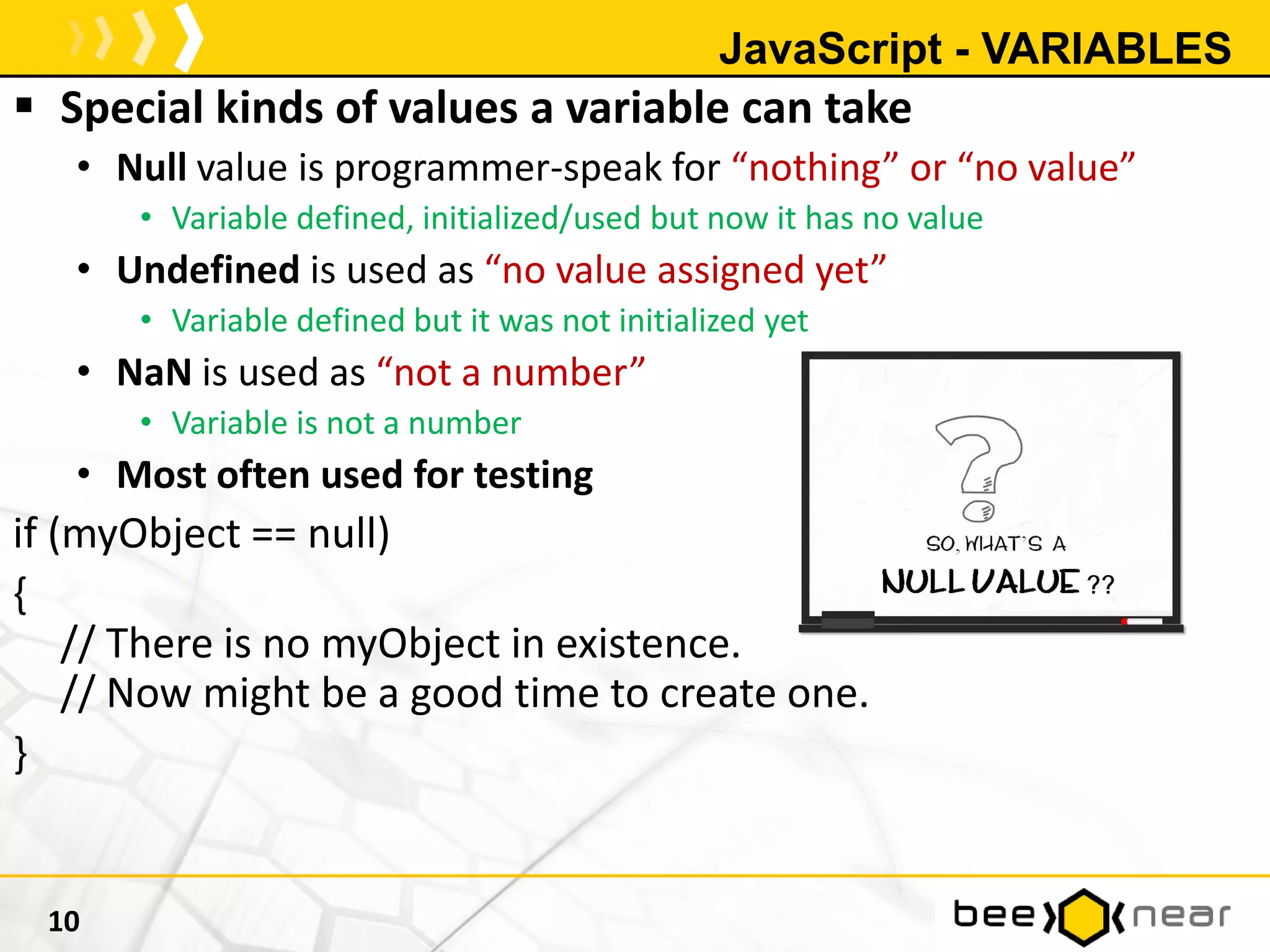 JavaScript - VARIABLES
 Special kinds of values a variable can take
• Null value is programmer-speak for “nothing” or “no value”
• Variable defined, initialized/used but now it has no value
• Undefined is used as “no value assigned yet”
• Variable defined but it was not initialized yet
• NaN is used as “not a number”
• Variable is not a number
• Most often used for testing
if (myObject == null)
{
// There is no myObject in existence.
// Now might be a good time to create one.
}
10
 