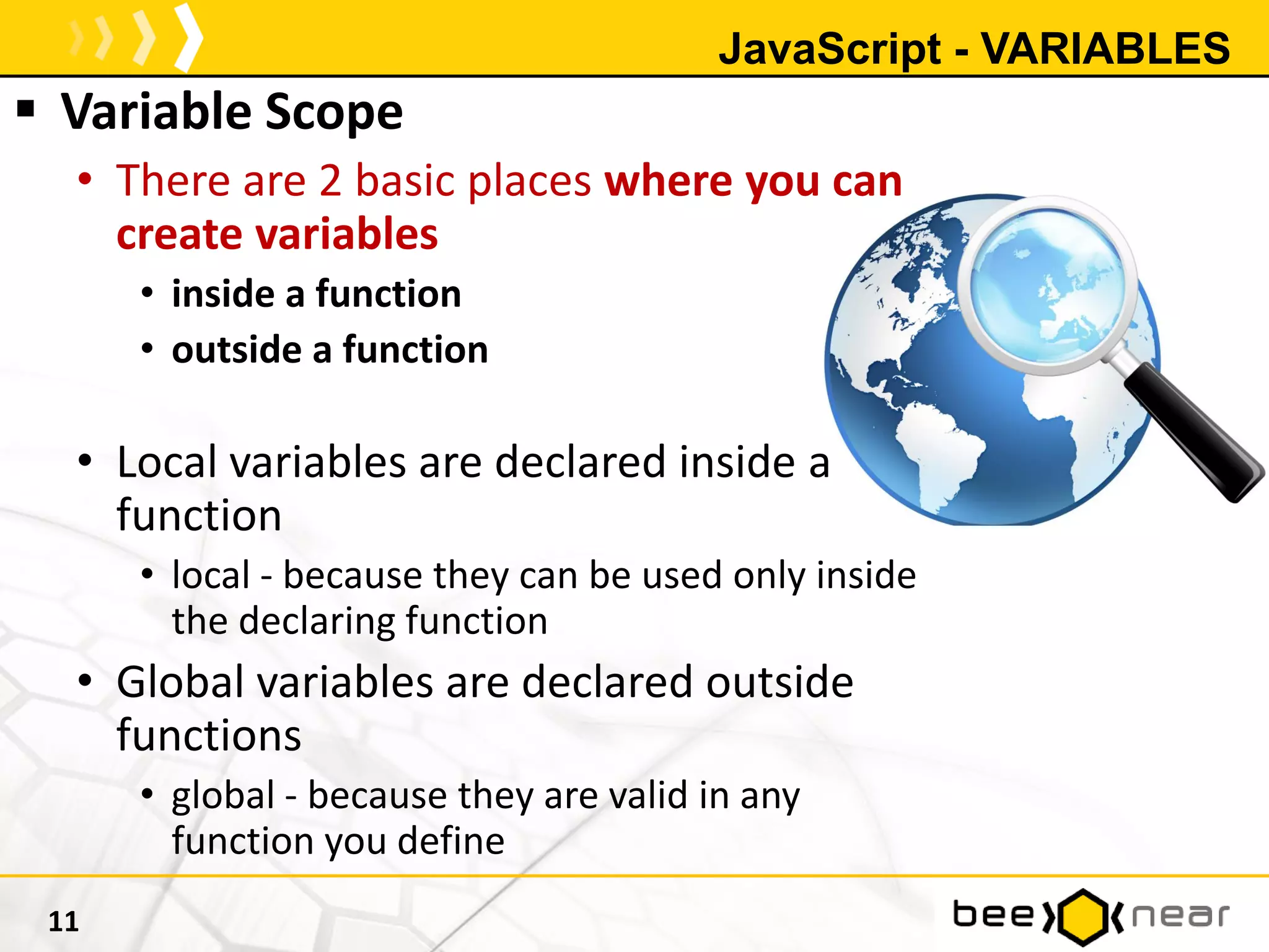 JavaScript - VARIABLES
 Variable Scope
• There are 2 basic places where you can
create variables
• inside a function
• outside a function
• Local variables are declared inside a
function
• local - because they can be used only inside
the declaring function
• Global variables are declared outside
functions
• global - because they are valid in any
function you define
11
 