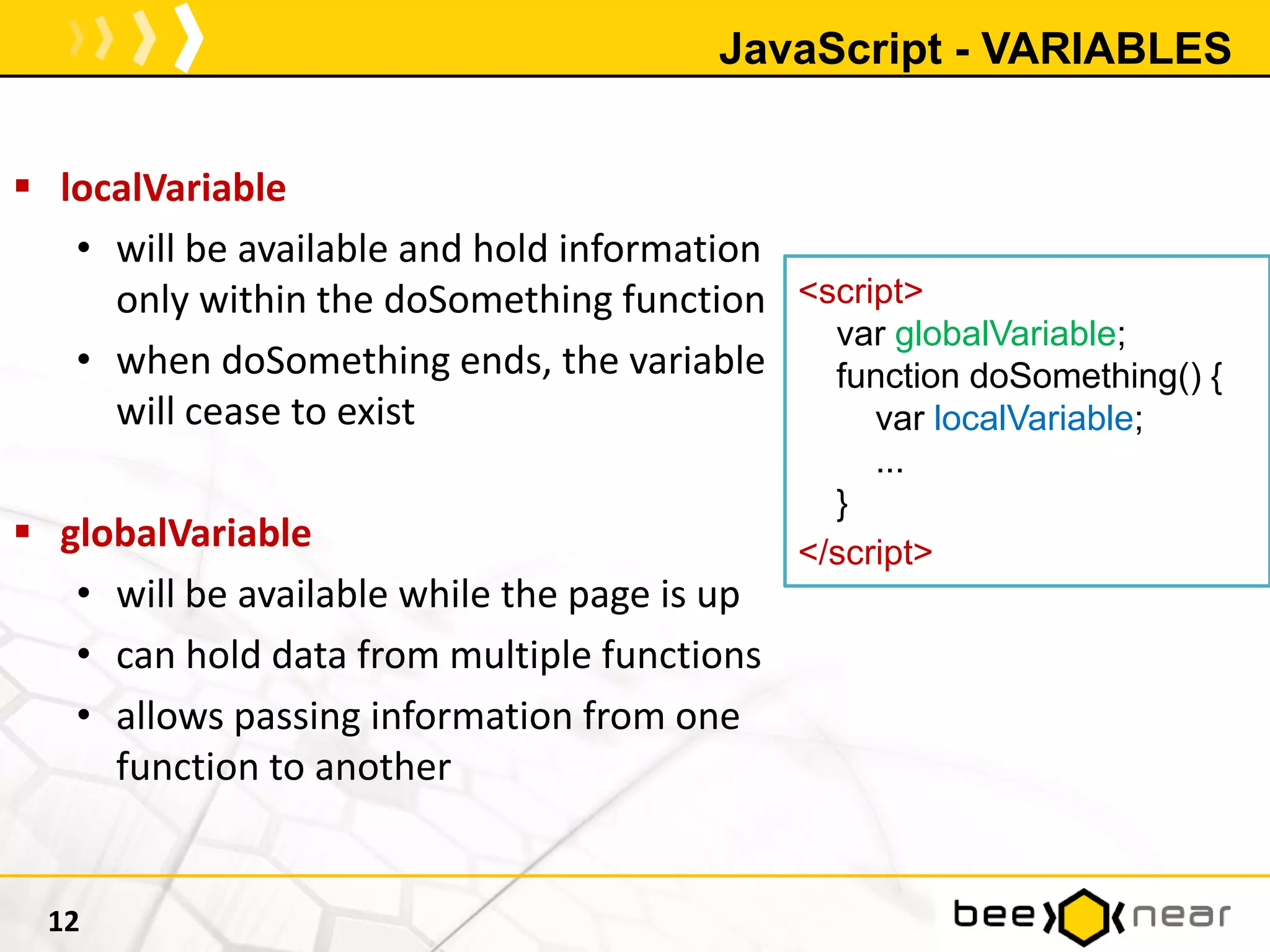 JavaScript - VARIABLES
12
 localVariable
• will be available and hold information
only within the doSomething function
• when doSomething ends, the variable
will cease to exist
 globalVariable
• will be available while the page is up
• can hold data from multiple functions
• allows passing information from one
function to another
<script>
var globalVariable;
function doSomething() {
var localVariable;
...
}
</script>
 