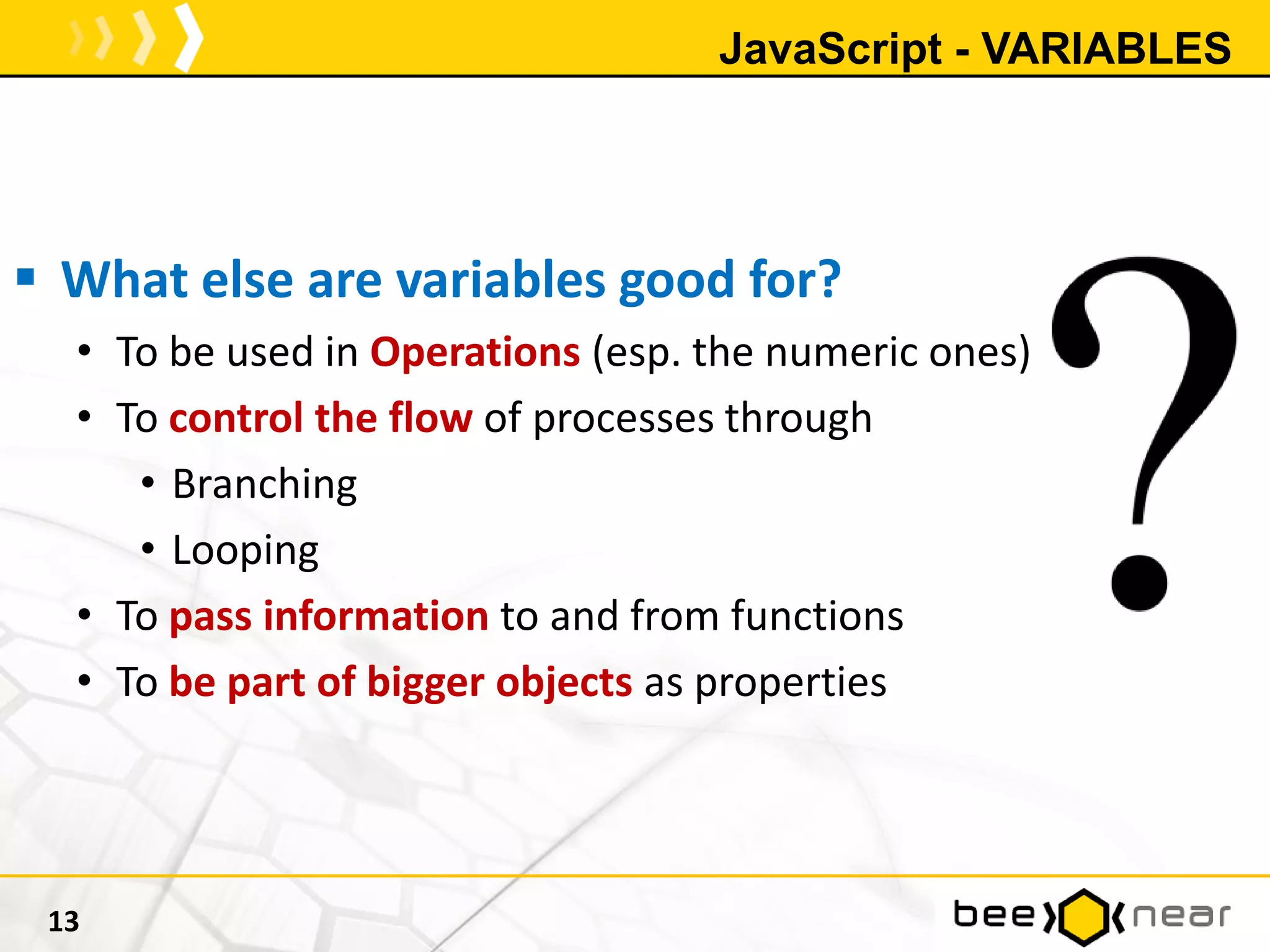 JavaScript - VARIABLES
 What else are variables good for?
• To be used in Operations (esp. the numeric ones)
• To control the flow of processes through
• Branching
• Looping
• To pass information to and from functions
• To be part of bigger objects as properties
13
 