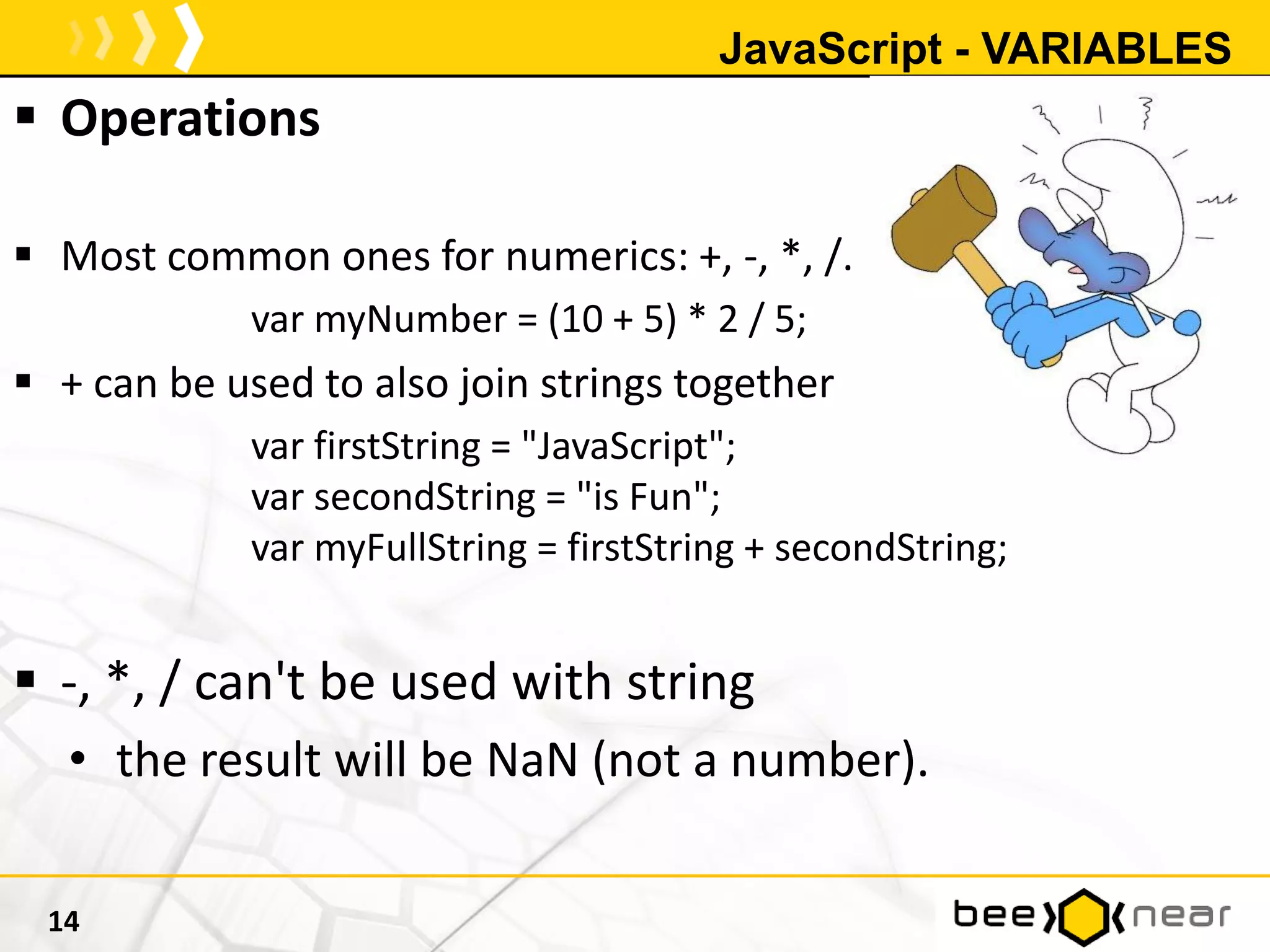 JavaScript - VARIABLES
 Operations
 Most common ones for numerics: +, -, *, /.
var myNumber = (10 + 5) * 2 / 5;
 + can be used to also join strings together
var firstString = "JavaScript";
var secondString = "is Fun";
var myFullString = firstString + secondString;
 -, *, / can't be used with string
• the result will be NaN (not a number).
14
 