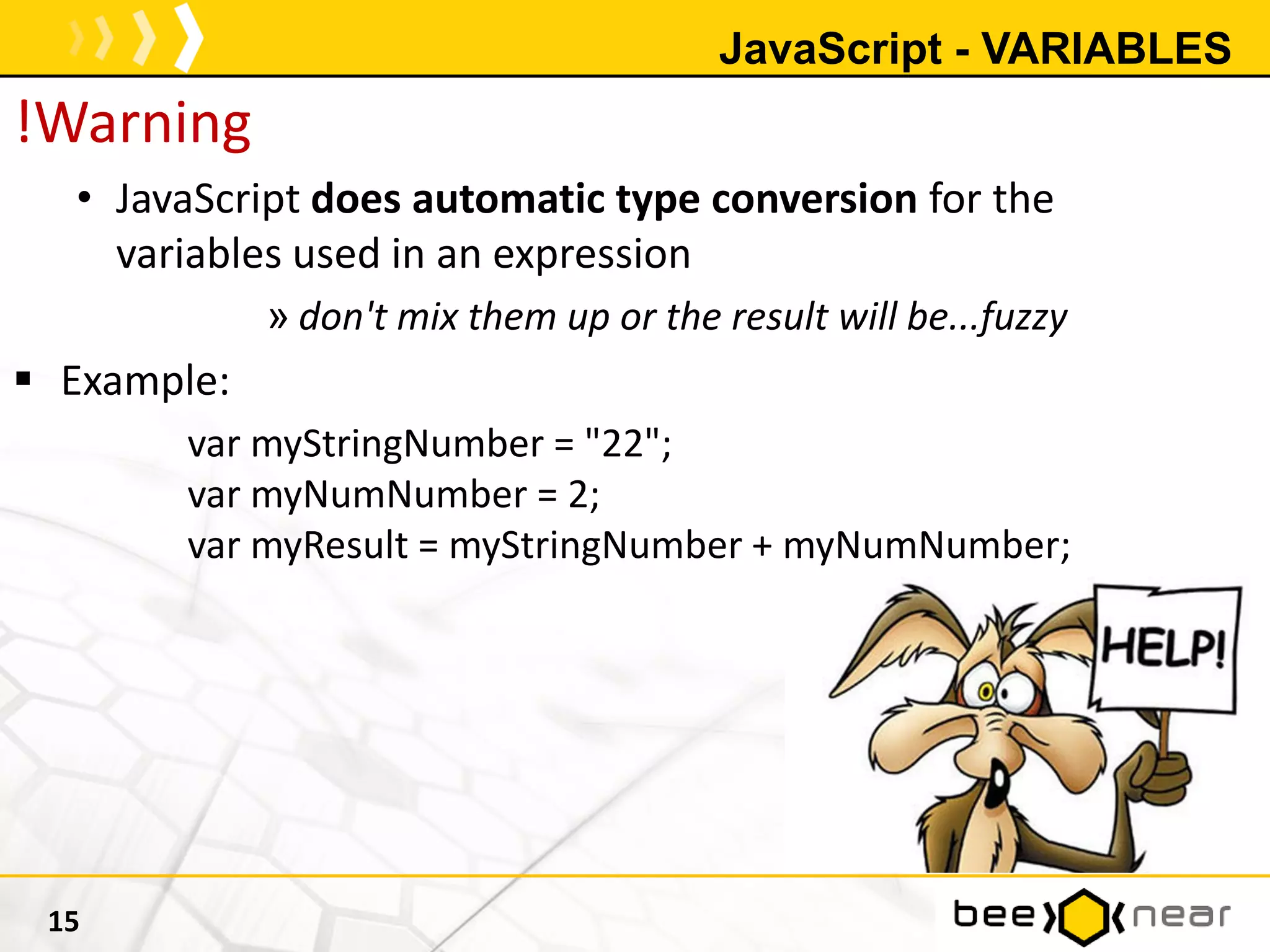 JavaScript - VARIABLES
!Warning
• JavaScript does automatic type conversion for the
variables used in an expression
» don't mix them up or the result will be...fuzzy
 Example:
var myStringNumber = "22";
var myNumNumber = 2;
var myResult = myStringNumber + myNumNumber;
15
 