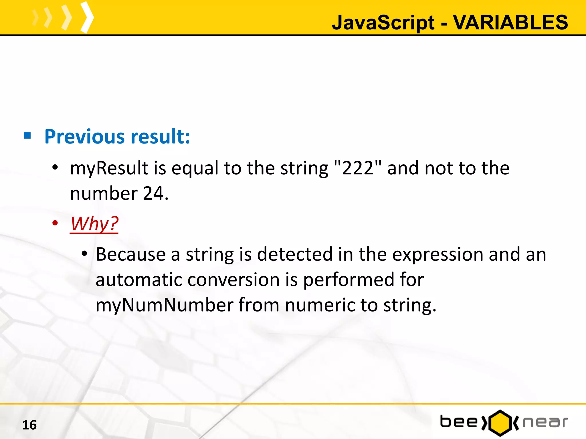JavaScript - VARIABLES
 Previous result:
• myResult is equal to the string "222" and not to the
number 24.
• Why?
• Because a string is detected in the expression and an
automatic conversion is performed for
myNumNumber from numeric to string.
16
 