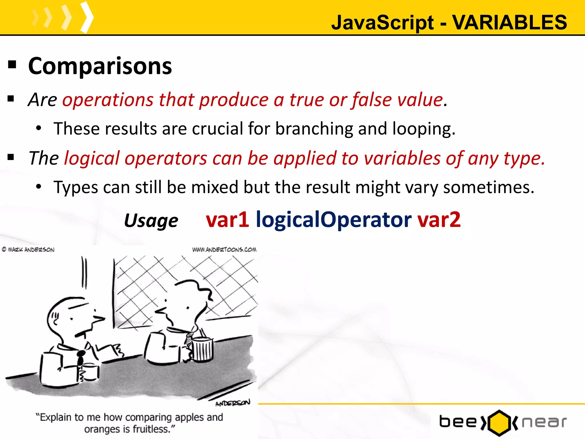JavaScript - VARIABLES
 Comparisons
 Are operations that produce a true or false value.
• These results are crucial for branching and looping.
 The logical operators can be applied to variables of any type.
• Types can still be mixed but the result might vary sometimes.
Usage var1 logicalOperator var2
17
 