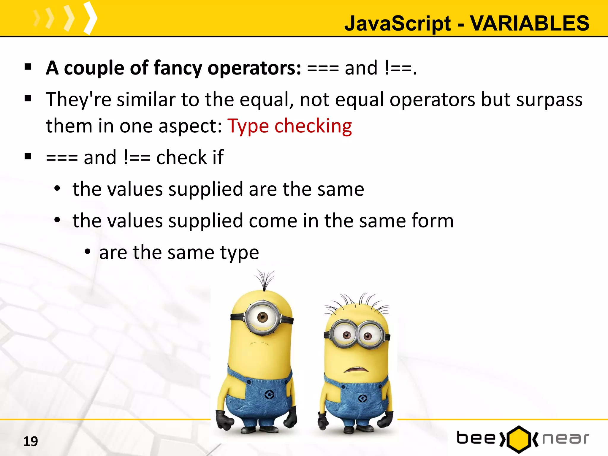 JavaScript - VARIABLES
 A couple of fancy operators: === and !==.
 They're similar to the equal, not equal operators but surpass
them in one aspect: Type checking
 === and !== check if
• the values supplied are the same
• the values supplied come in the same form
• are the same type
19
 