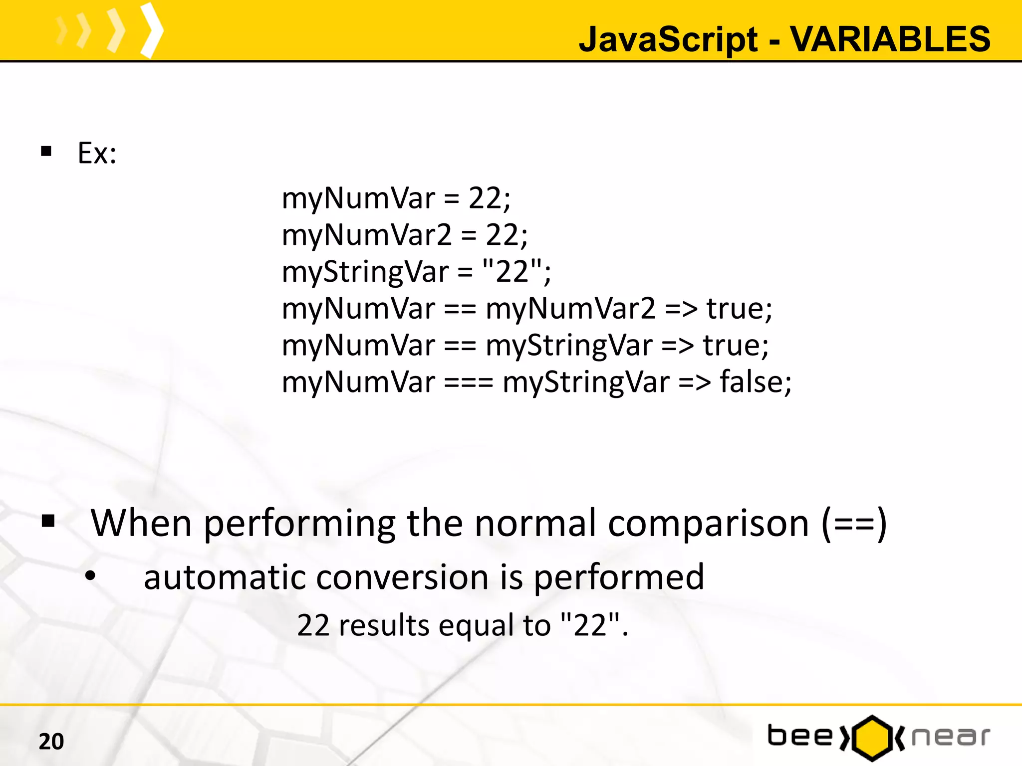 JavaScript - VARIABLES
 Ex:
myNumVar = 22;
myNumVar2 = 22;
myStringVar = "22";
myNumVar == myNumVar2 => true;
myNumVar == myStringVar => true;
myNumVar === myStringVar => false;
 When performing the normal comparison (==)
• automatic conversion is performed
22 results equal to "22".
20
 
