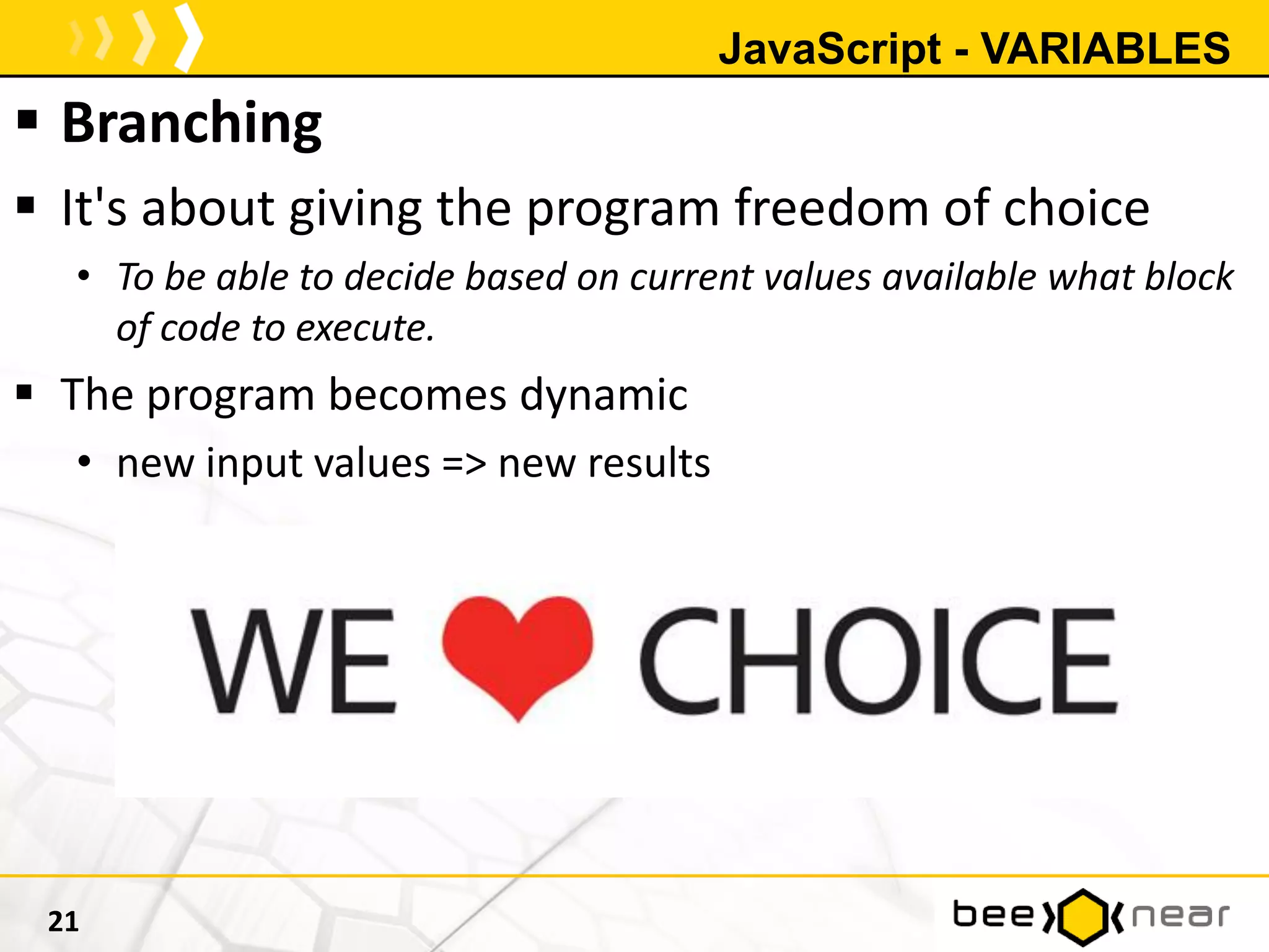 JavaScript - VARIABLES
 Branching
 It's about giving the program freedom of choice
• To be able to decide based on current values available what block
of code to execute.
 The program becomes dynamic
• new input values => new results
21
 