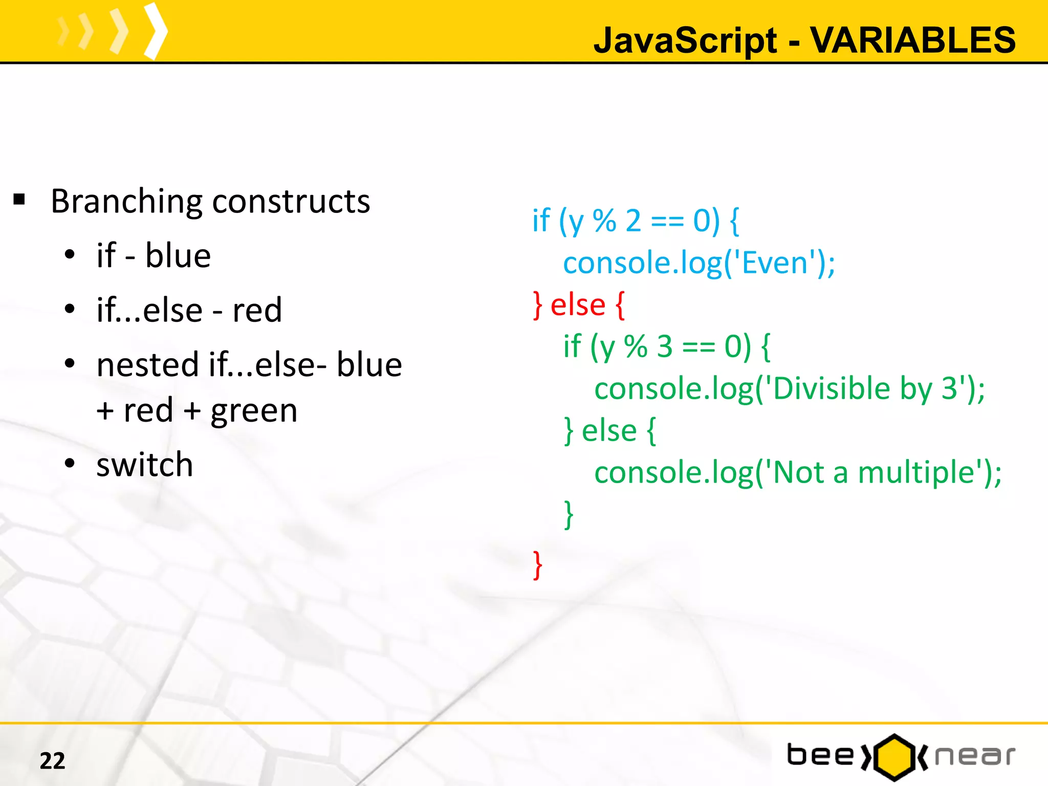 JavaScript - VARIABLES
 Branching constructs
• if - blue
• if...else - red
• nested if...else- blue
+ red + green
• switch
22
if (y % 2 == 0) {
console.log('Even');
} else {
if (y % 3 == 0) {
console.log('Divisible by 3');
} else {
console.log('Not a multiple');
}
}
 