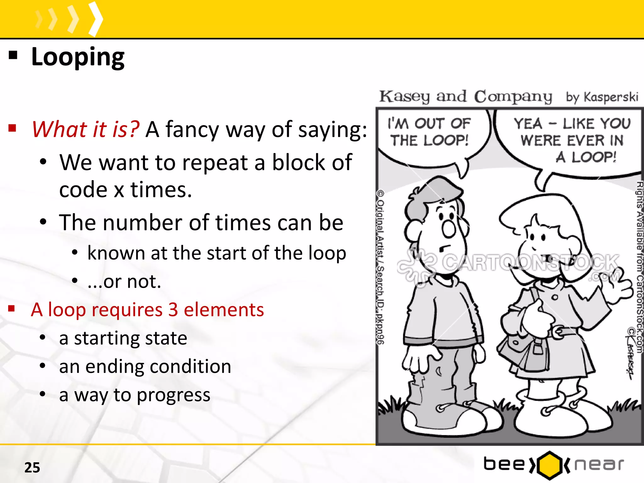  Looping
 What it is? A fancy way of saying:
• We want to repeat a block of
code x times.
• The number of times can be
• known at the start of the loop
• ...or not.
 A loop requires 3 elements
• a starting state
• an ending condition
• a way to progress
25
 
