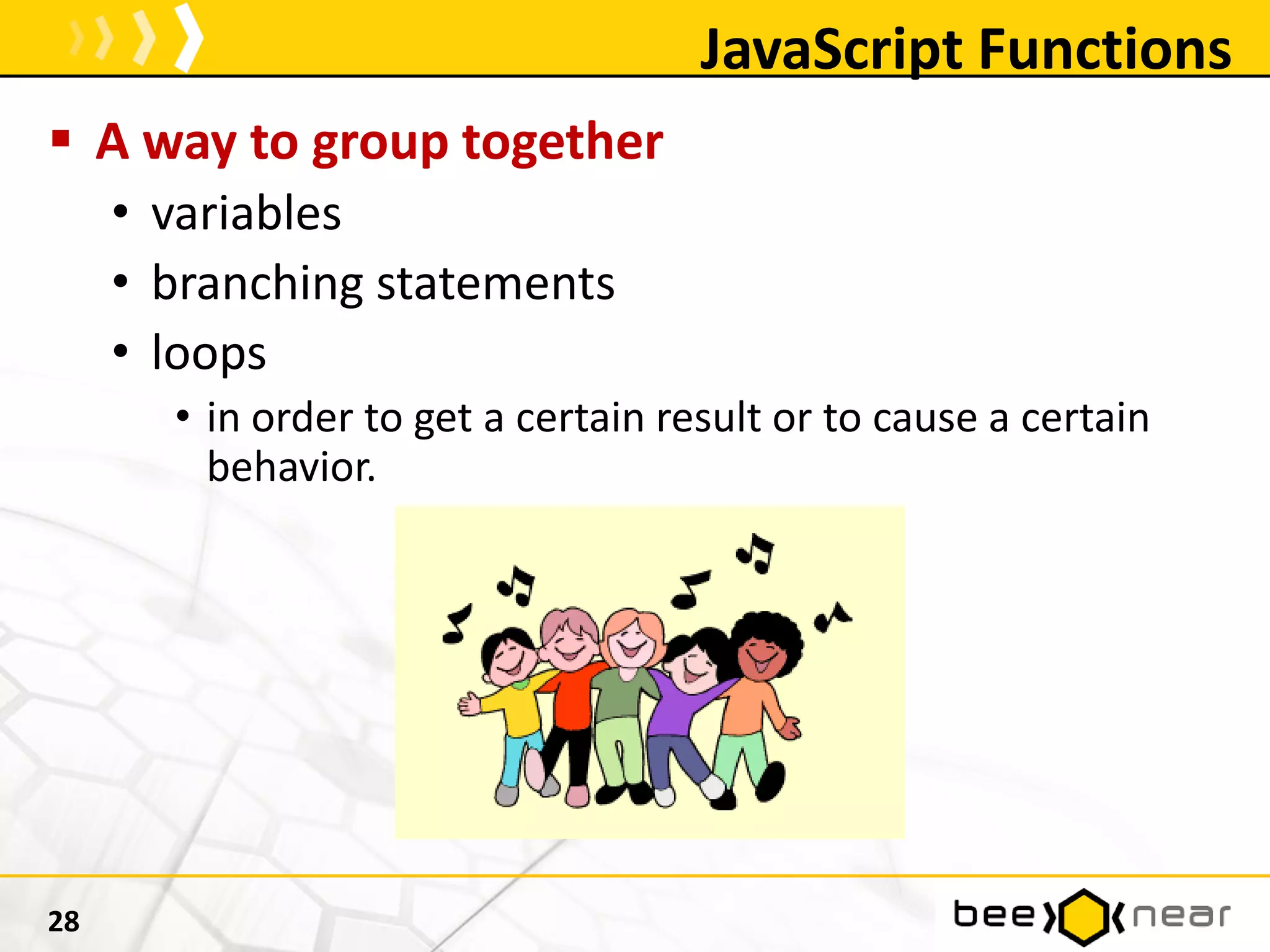 JavaScript Functions
 A way to group together
• variables
• branching statements
• loops
• in order to get a certain result or to cause a certain
behavior.
28
 