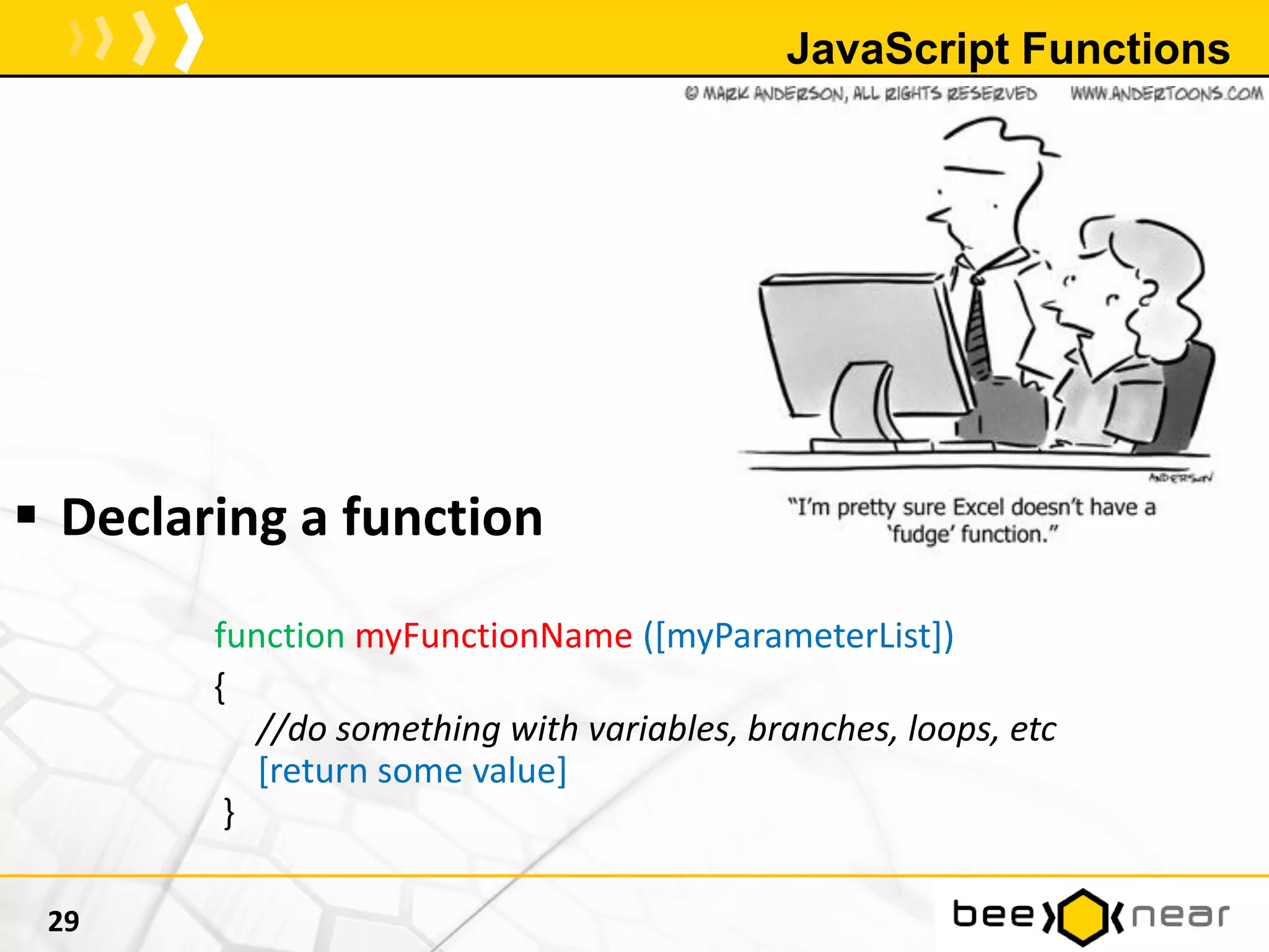 JavaScript Functions
 Declaring a function
function myFunctionName ([myParameterList])
{
//do something with variables, branches, loops, etc
[return some value]
}
29
 