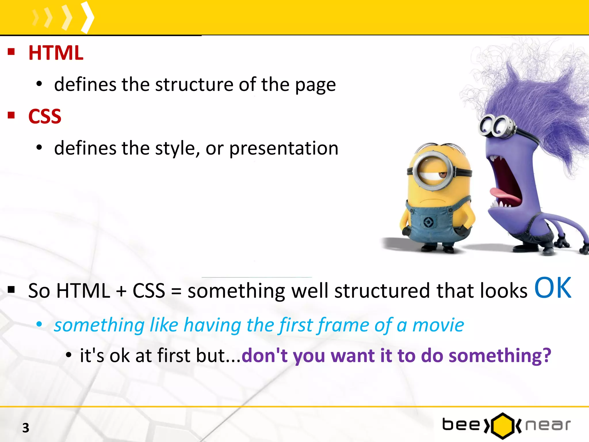 HTML
• defines the structure of the page
 CSS
• defines the style, or presentation
 So HTML + CSS = something well structured that looks OK
• something like having the first frame of a movie
• it's ok at first but...don't you want it to do something?
3
 