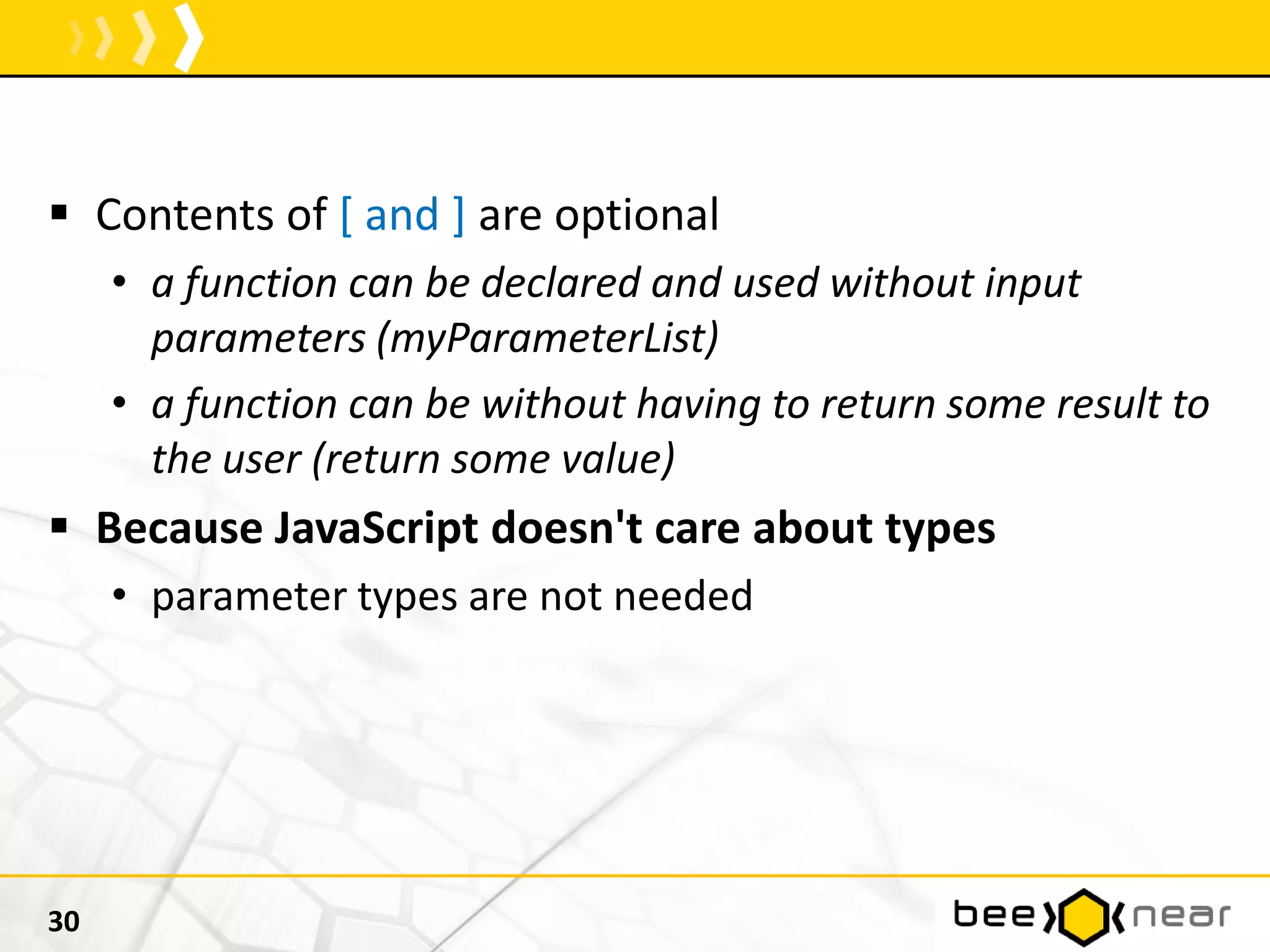  Contents of [ and ] are optional
• a function can be declared and used without input
parameters (myParameterList)
• a function can be without having to return some result to
the user (return some value)
 Because JavaScript doesn't care about types
• parameter types are not needed
30
 