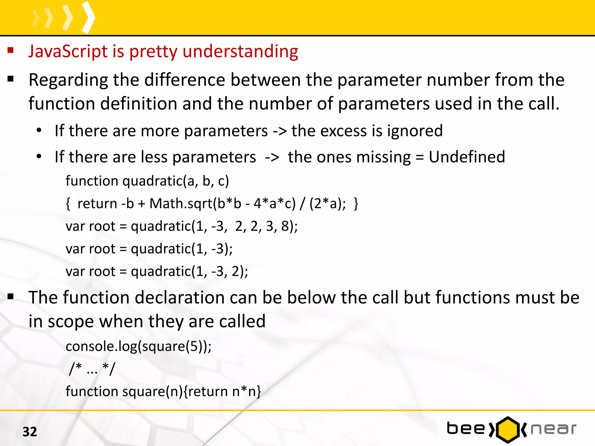  JavaScript is pretty understanding
 Regarding the difference between the parameter number from the
function definition and the number of parameters used in the call.
• If there are more parameters -> the excess is ignored
• If there are less parameters -> the ones missing = Undefined
function quadratic(a, b, c)
{ return -b + Math.sqrt(b*b - 4*a*c) / (2*a); }
var root = quadratic(1, -3, 2, 2, 3, 8);
var root = quadratic(1, -3);
var root = quadratic(1, -3, 2);
 The function declaration can be below the call but functions must be
in scope when they are called
console.log(square(5));
/* ... */
function square(n){return n*n}
32
 