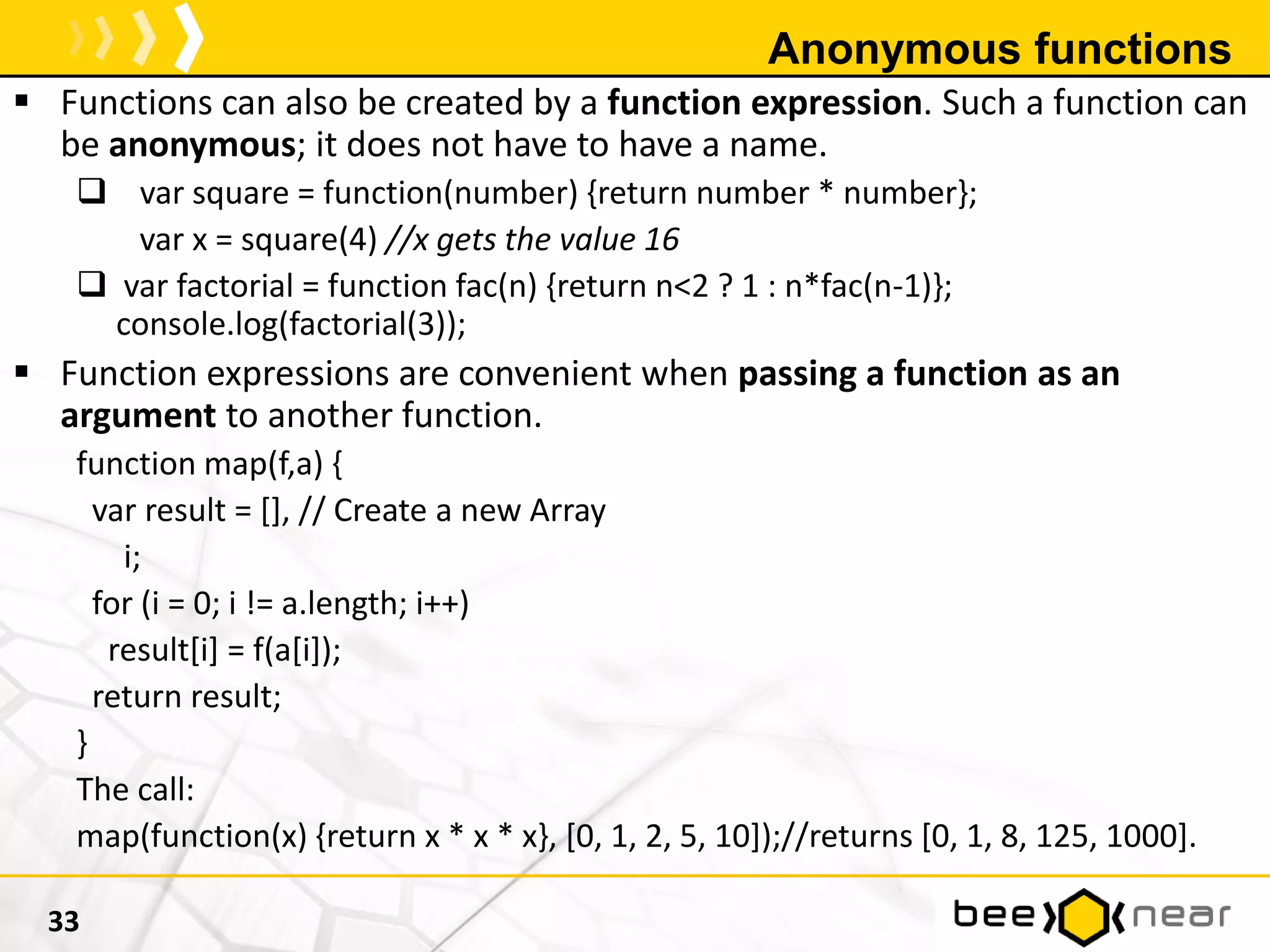 Anonymous functions
 Functions can also be created by a function expression. Such a function can
be anonymous; it does not have to have a name.
 var square = function(number) {return number * number};
var x = square(4) //x gets the value 16
 var factorial = function fac(n) {return n<2 ? 1 : n*fac(n-1)};
console.log(factorial(3));
 Function expressions are convenient when passing a function as an
argument to another function.
function map(f,a) {
var result = [], // Create a new Array
i;
for (i = 0; i != a.length; i++)
result[i] = f(a[i]);
return result;
}
The call:
map(function(x) {return x * x * x}, [0, 1, 2, 5, 10]);//returns [0, 1, 8, 125, 1000].
33
 