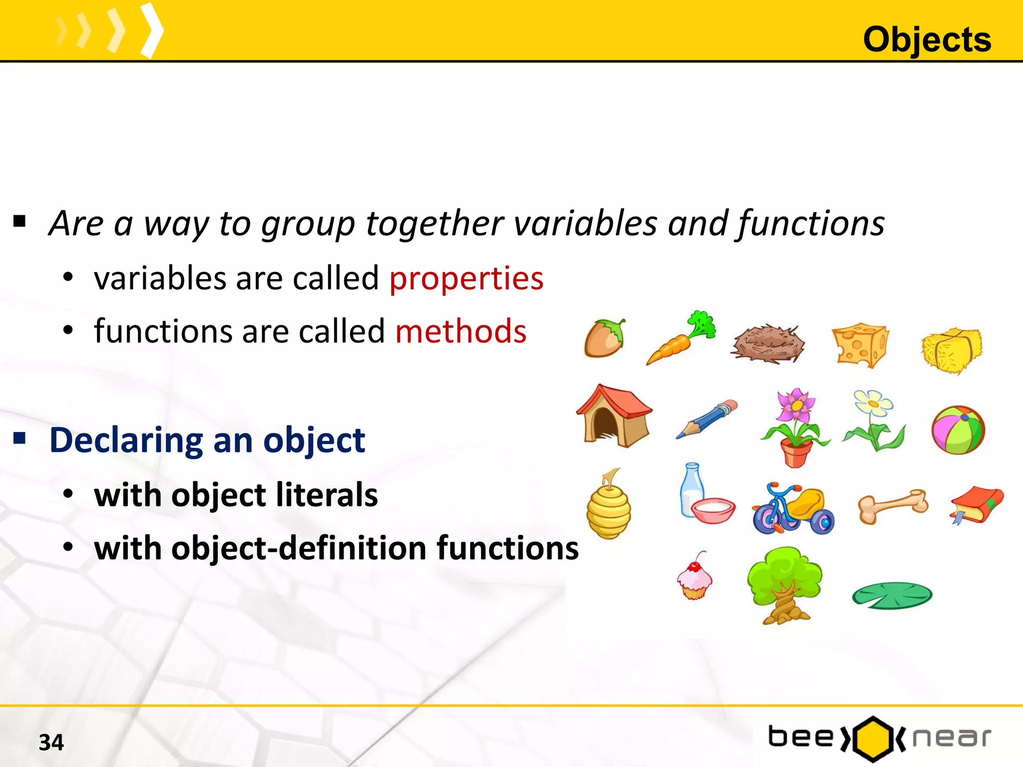 Objects
 Are a way to group together variables and functions
• variables are called properties
• functions are called methods
 Declaring an object
• with object literals
• with object-definition functions
34
 
